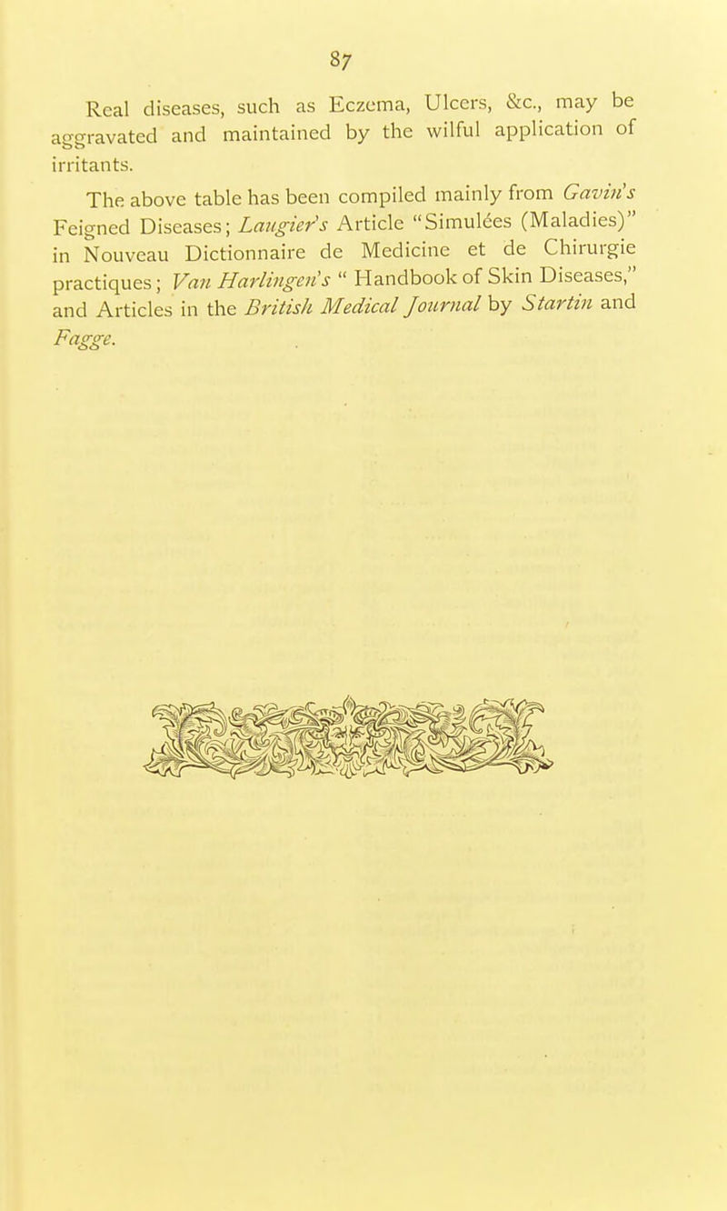 Real diseases, such as Eczema, Ulcers, &c, may be aggravated and maintained by the wilful application of irritants. The above table has been compiled mainly from Gavin's Feigned Diseases; Laugiers Article Simulees (Maladies) in Nouveau Dictionnaire de Medicine et de Chirurgie practiques; Van Harlingens  Handbook of Skin Diseases, and Articles in the British Medical Journal by Startin and Fagge.