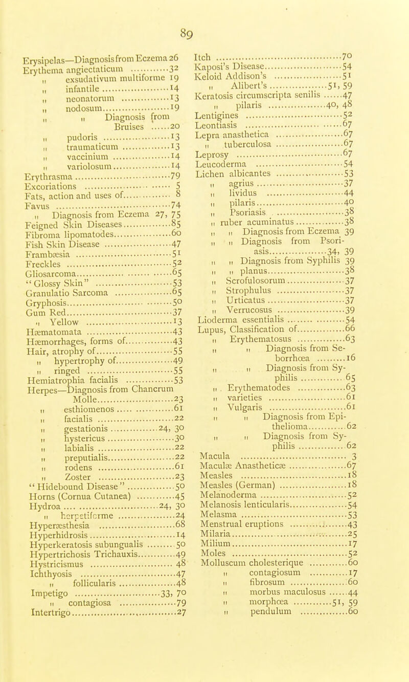 Erysipelas—Diagnosis from Eczema 26 Erythema angiectaticum 32 „ exsudativum multiforme 19 „ infantile *4 „ neonatorum 13 n nodosum l9 „ 11 Diagnosis from Bruises 20 11 pudoris l3 ,, traumaticum 13 ,, vaccinium H 11 variolosum 14 Erythrasma 79 Excoriations 5 Fats, action and uses of 8 Favus 74 11 Diagnosis from Eczema 27, 75 Feigned Skin Diseases 85 Fibroma lipomatodes 60 Fish Skin Disease 47 Frambresia 51 Freckles S2 Gliosarcoma 65 Glossy Skin S3 Granulatio Sarcoma 65 Gryphosis 5° Gum Red 37 ., Yellow 13 Hrematomata 43 Hcemorrhages, forms of 43 Hair, atrophy of 55 n hypertrophy of 49 11 ringed 55 Hemiatrophia facialis 53 Herpes—Diagnosis from Chancrum Molle 23 n esthiomenos 61 11 facialis 22 n gestationis 24, 30 11 hystericus 3° „ labialis 22 11 preputialis 22 11 rodens 61 n Zoster 23 Hidebound Disease 5° Horns (Cornua Cutanea) 45 Hydroa 24, 30 11 hcrpetifcrme 24 Hyperesthesia 68 Hyperhidrosis 14 Hyperkeratosis subungualis 50 Hypertrichosis Trichauxis 49 Hystricismus 48 Ichthyosis 47 11 follicularis 48 Impetigo 33. 70 it contagiosa 79 Intertrigo 27 Itch 70 Kaposi's Disease 54 Keloid Addison's 51 „ Alibert's ......51,59 Keratosis circumscripta senilis 47 n pilaris 4°> 48 Lentigines 53 Leontiasis 67 Lepra anasthetica 67 n tuberculosa 67 Leprosy 67 Leucoderma 54 Lichen albicantes 53 11 agrius 37 11 lividus 44 ,1 pilaris 4° ,, Psoriasis 38 n ruber acuminatus 38 ,, 11 Diagnosis from Eczema 39 1, 11 Diagnosis from Psori- asis 34. 39 11 „ Diagnosis from Syphilis 39 11 ti planus 38 11 Scrofulosorum 37 11 Strophulus 37 1, Urticatus 37 11 Verrucosus 39 Lioderma essentialis 54 Lupus, Classification of 66 11 Erythematosus 63 1, H Diagnosis from Se- borrhcea 16 ,, 11 Diagnosis from Sy- philis 65 11 . Erythematodes 63 n varieties 61 n Vulgaris 61 11 11 Diagnosis from Epi- thelioma 62 n 11 Diagnosis from Sy- philis 62 Macula 3 Macula; Anasthetica; 67 Measles 18 Measles (German) 18 Melanoderma 52 Melanosis lenticularis 54 Melasma 53 Menstrual eruptions 43 Milaria 25 Milium 17 Moles 52 Molluscum cholesterique 60 11 contagiosum 17 11 fibrosum :6o 11 morbus maculosus 44 11 morphcea 51, 59 11 pendulum 60