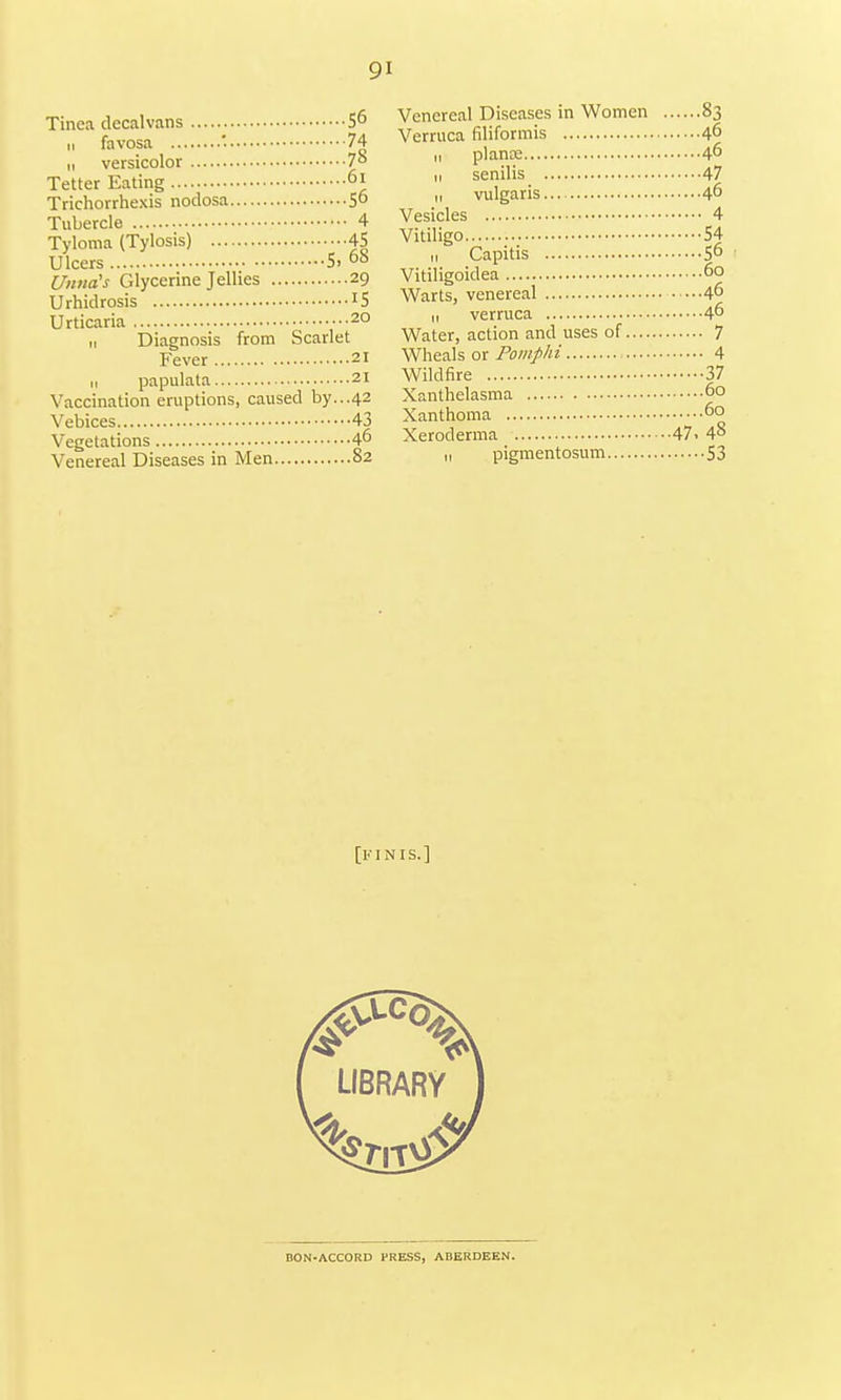 Tinea decalvans 56 n favosa . 74 it versicolor 7° Tetter Eating °l Trichorrhexis nodosa 5° Tubercle 4 Tyloma (Tylosis) 45 Ulcers S. 6b Uinta's Glycerine Jellies 29 Urhidrosis IS Urticaria 20 11 Diagnosis from Scarlet Fever 21 n papulata 21 Vaccination eruptions, caused by...42 Vebices 43 Vegetations 46 Venereal Diseases in Men 82 Venereal Diseases in Women 83 Verruca filiformis 46 n plants 4° n senilis 47 „ vulgaris... 46 Vesicles 4 Vitiligo 54 1, Capitis 56 Vitiligoidea 60 Warts, venereal ...46 ,, verruca 46 Water, action and uses of 7 Wheals or Pomphi 4 Wildfire 37 Xanthelasma 6° Xanthoma 6° Xeroderma 47. 48 n pigmentosum 53 [kin is.] DON-ACCORD PRESS, ABERDEEN.