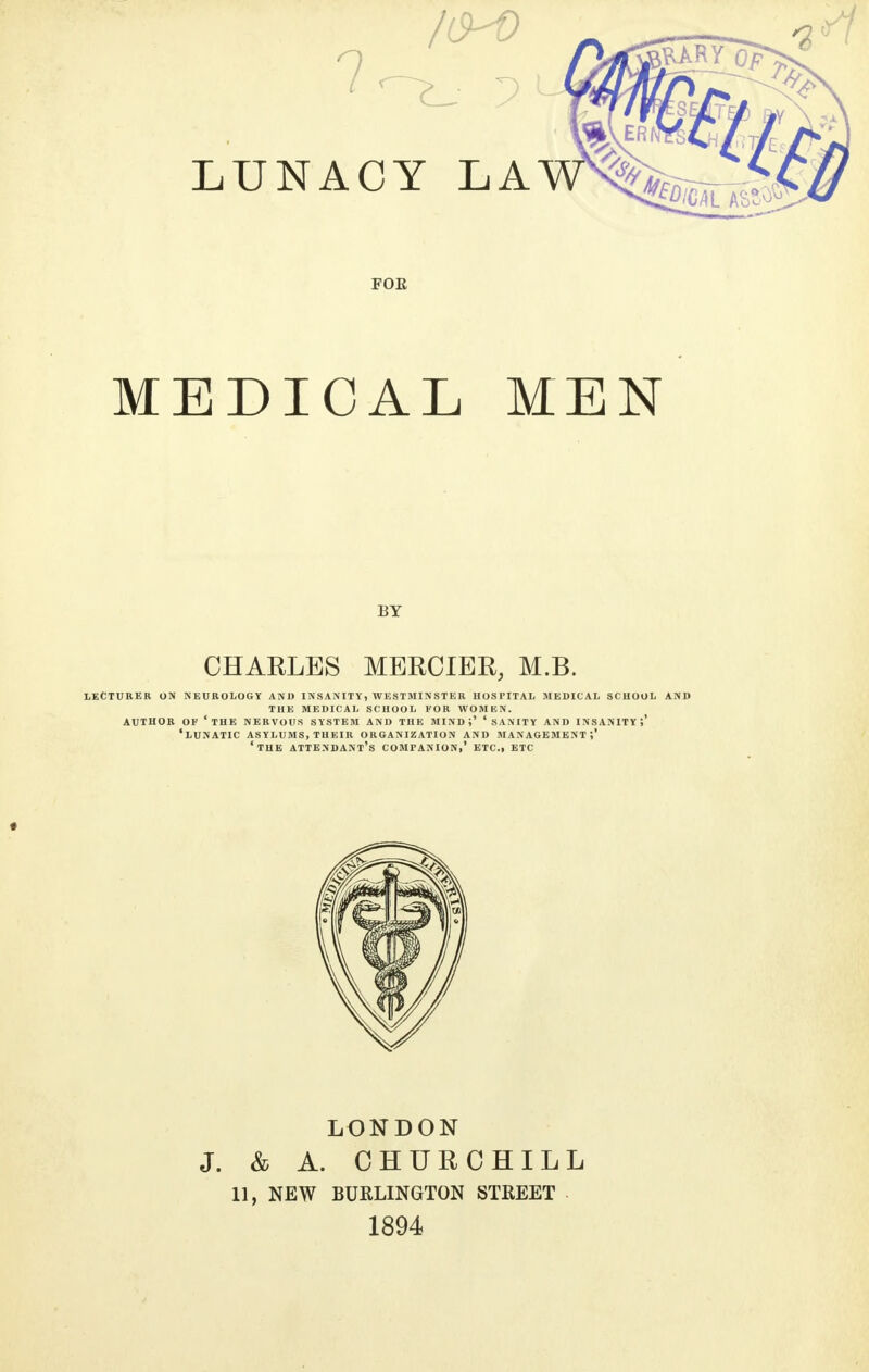 LUNACY LA MEDICAL MEN BY CHARLES MERCIER, M.B. LECTURER ON NEUROLOGY AND INSANITY, WESTMINSTER HOSPITAL MEDICAL SCHOOL AND THE MEDICAL SCHOOL FOR WOMEN. AUTHOR OF 'THE NERVOUS SYSTEM AND THE MIND i' ' SANITY AND INSANITY ?' 'LUNATIC ASYLUMS, THEIR ORGANIZATION AND MANAGEMENT;' 'THE ATTENDANT'S COMPANION,' ETC., ETC LONDON J. & A. CHURCHILL 11, NEW BURLINGTON STREET 1894