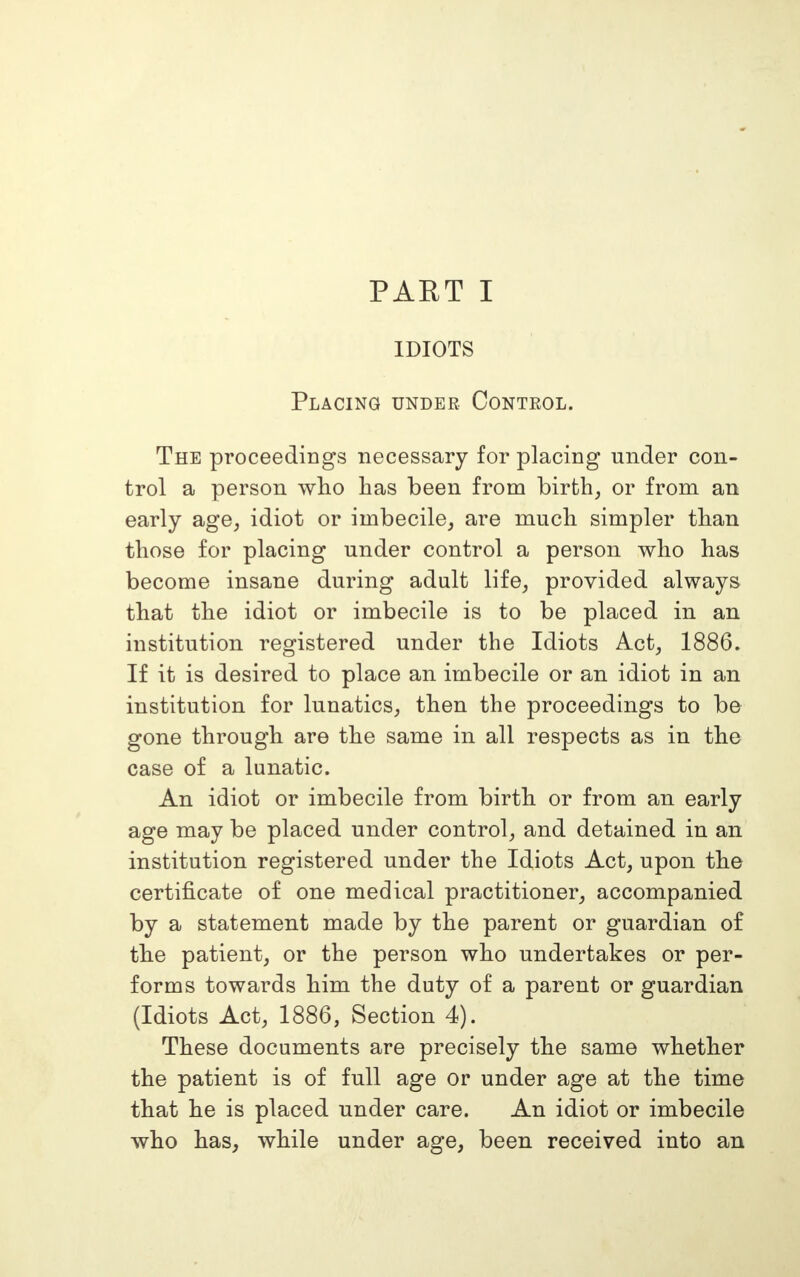 IDIOTS Placing under Control. The proceedings necessary for placing under con- trol a person who has been from birth, or from an early age, idiot or imbecile, are much simpler than those for placing under control a person who has become insane during adult life, provided always that the idiot or imbecile is to be placed in an institution registered under the Idiots Act, 1886. If it is desired to place an imbecile or an idiot in an institution for lunatics, then the proceedings to be gone through are the same in all respects as in the case of a lunatic. An idiot or imbecile from birth or from an early age may be placed under control, and detained in an institution registered under the Idiots Act, upon the certificate of one medical practitioner, accompanied by a statement made by the parent or guardian of the patient, or the person who undertakes or per- forms towards him the duty of a parent or guardian (Idiots Act, 1886, Section 4). These documents are precisely the same whether the patient is of full age or under age at the time that he is placed under care. An idiot or imbecile who has, while under age, been received into an