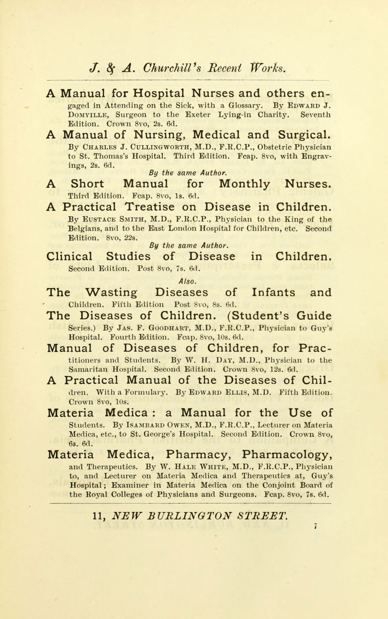 A Manual for Hospital Nurses and others en- gaged in Attending on the Sick, with a Glossary. By Edward J. Domville, Surgeon to the Exeter Lying-in Charity. Seventh Edition. Crown 8vo, 2s. 6d. A Manual of Nursing, Medical and Surgical. By Charles J. Cullingworth, M.D., F.R.C.P., Obstetric Physician to St. Thomas's Hospital. Third Edition. Fcap. 8vo, with Engrav- ings, 2s. 6d. By the same Author. A Short Manual for Monthly Nurses. Third Edition. Fcap. 8vo, Is. 6d. A Practical Treatise on Disease in Children. By Eustace Smith, M.D., F.R.C.P., Physician to the King of the Belgians, and to the East London Hospital for Children, etc. Second Edition. 8vo, 22s. By the same Author. Clinical Studies of Disease in Children. Second Edition. Post 8vo, 7s. 6d. Also. The Wasting Diseases of Infants and Children. Fifth Edition Post 8vo, 8s. 6d. The Diseases of Children. (Student's Guide Series.) By Jas. F. Goodhart, M.D., F.R.C.P., Physician to Guy's Hospital. Fourth Edition. Fcap. 8vo, 10s. 6d. Manual of Diseases of Children, for Prac- titioners and Students. By W. H. Day, M.D., Physician to the Samaritan Hospital. Second Edition. Crown 8vo, 12s. 6d. A Practical Manual of the Diseases of Chil- dren. With a Formulary. By Edward Ellis, M.D. Fifth Edition. Crown 8vo, 10s. Materia Medica : a Manual for the Use of Students. By Isambard Owen, M.D., F.R.C.P., Lecturer on Materia Medica, etc., to St. George's Hospital. Second Edition. Crown 8vo, 6s. 6d. Materia Medica, Pharmacy, Pharmacology, and Therapeutics. By W. Hale White, M.D., F.R.C.P., Physician to, and Lecturer on Materia Medica and Therapeutics at, Guy's Hospital; Examiner in Materia Medica on the Conjoint Board of the Royal Colleges of Physicians and Surgeons. Fcap. 8vo, 7s. 6d. 11, NEW BURLINGTON STREET.