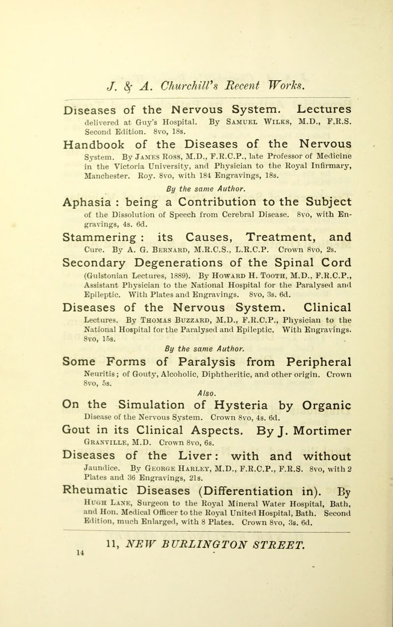Diseases of the Nervous System. Lectures delivered at Guy's Hospital. By Samuel Wilks, M.D., F.R.S. Second Edition. 8vo, 18s. Handbook of the Diseases of the Nervous System. By James Ross, M.D., F.R.C.P., late Professor of Medicine in the Victoria University, and Physician to the Royal Infirmary, Manchester. Roy. 8vo, with 184 Engravings, 18s. By the same Author. Aphasia : being a Contribution to the Subject of the Dissolution of Speech from Cerebral Disease. 8vo, with En- gravings, 4s. 6d. Stammering : its Causes, Treatment, and Cure. By A. G. Bernard, M.R.C.S., L.R.C.P. Crown 8vo, 2s. Secondary Degenerations of the Spinal Cord (Gulstonian Lectures, 1889). By Howard H. Tooth, M.D., F.R.C.P., Assistant Physician to the National Hospital for the Paralysed and Epileptic. With Plates and Engravings. 8vo, 3s. 6d. Diseases of the Nervous System. Clinical Lectures. By Thomas Buzzard, M.D., F.R.C.P., Physician to the National Hospital for the Paralysed and Epileptic. With Engravings. 8vo, los. By the same Author. Some Forms of Paralysis from Peripheral Neuritis ; of Gouty, Alcoholic, Diphtheritic, and other origin. Crown 8vo, 5s. Also. On the Simulation of Hysteria by Organic Disease of the Nervous System. Crown 8vo, 4s. 6d. Gout in its Clinical Aspects. By J. Mortimer Granville, M.D. Crown 8vo, 6s. Diseases of the Liver: with and without Jaundice. By George Harley, M.D., F.R.CP., F.R.S. 8vo, with 2 Plates and 36 Engravings, 21s. Rheumatic Diseases (Differentiation in). By Hugh Lane, Surgeon to the Royal Mineral Water Hospital, Bath, and Hon. Medical Officer to the Royal United Hospital, Bath. Second Edition, much Enlarged, with 8 Plates. Crown 8vo, 3s. 6d. 11, NEW BURLINGTON STREET.