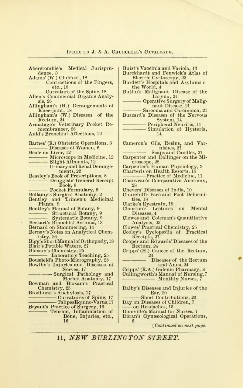 Abercrombie's Medical Jurispru- dence, 3 Adams' (W.) Clubfoot, 18 Contractions of the Fingers, etc., 18 —— Curvature of the Spine, 18 Allen's Commercial Organic Analy- sis, 26 Allingham's (H.) Derangements of Knee-joint, 18 Allingham's (W.) Diseases of the Kectum, 24 Armatage's Veterinary Pocket Re- membrancer, 28 Auld's Bronchial Affections, 12 Barnes' (R.) Obstetric Operations, 6 Diseases of Women, 6 Beale on Liver, 12 Microscope in Medicine, 12 Slight Ailments, 12 Urinary and Renal Derange- ments, 22 Beasley's Book of Prescriptions, 8 Druggists' General Receipt Book, 8 Pocket Formulary, 8 Bellamy's Surgical Anatomy, 2 Bentley and Trimen's Medicinal Plants, 9 Bentley's Manual of Botany, 9 Structural Botany, 9 Systematic Botany, 9 Berkart's Bronchial Asthma, 13 Bernard on Stammering, 14 Bernay's Notes on Analytical Chem- istry, 26 Bigg's Short Manual of Orthopaedy, 18 Blair's Potable Waters, 27 Bloxam's Chemistry, 25 Laboratory Teaching, 25 Bousfield's Photo-Micrography, 28 Bowlby's Injuries and Diseases of Nerves, 17 ■ Surgical Pathology and Morbid Anatomy, 17 Bowman and Bloxam's Practical Chemistry, 25 Brodhurst's Anchylosis, 17 Curvatures of Spine, 17 TalipesEquino-Varus,17 Bryant's Practice of Surgery, 16 Tension, Inflammation of Bone, Injuries, etc., 16 Buist's Vaccinia and Variola, 13 Burckhardt and Fenwick's Atlas of Electric Cystoscopy, 22 Burdett's Hospitals and Asylums o the World, 4 Butlin's Malignant Disease of the Larynx, 21 Operative Surgery of Malig- nant Disease, 21 Sarcoma and Carcinoma, 21 Buzzard's Diseases of the Nervous System, 14 Peripheral Neuritis, 14 Simulation of Hysteria, 14 Cameron's Oils, Resins, and Var- nishes, 27 Soaps and Candles, 27 Carpenter and Dallinger on the Mi- croscope, 28 Carpenter's Human Physiology, 3 Charteris on Health Resorts, 15 Practice of Medicine, 11 Chauveau's Comparative Anatomy, 28 Chevers' Diseases of India, 10 Churchill's Face and Foot Deformi- ties, 18 Clarke's Eyestrain, 19 Clouston's Lectures on Mental Diseases, 4 Clowes and Coleman's Quantitative Analysis, 25 Clowes' Practical Chemistry, 25 Cooley's Cyclopaedia of Practical Receipts, 27 Cooper and Edwards' Diseases of the Rectum, 24 Cripps'(H.) Cancer of the Rectum, 24 Diseases of the Rectum and Anus, 24 Cripps' (R.A.) Galenic Pharmacy, 8 Cullingworth's Manual of Nursing,7 Monthly Nurses, 7 Dalby's Diseases and Injuries of the Ear, 20 • Short Contributions, 20 Day on Diseases of Children, 7 on Headaches, 15 Domville's Manual for Nurses, 7 Doran's Gynaecological Operations, 6 [ Continued on next page.