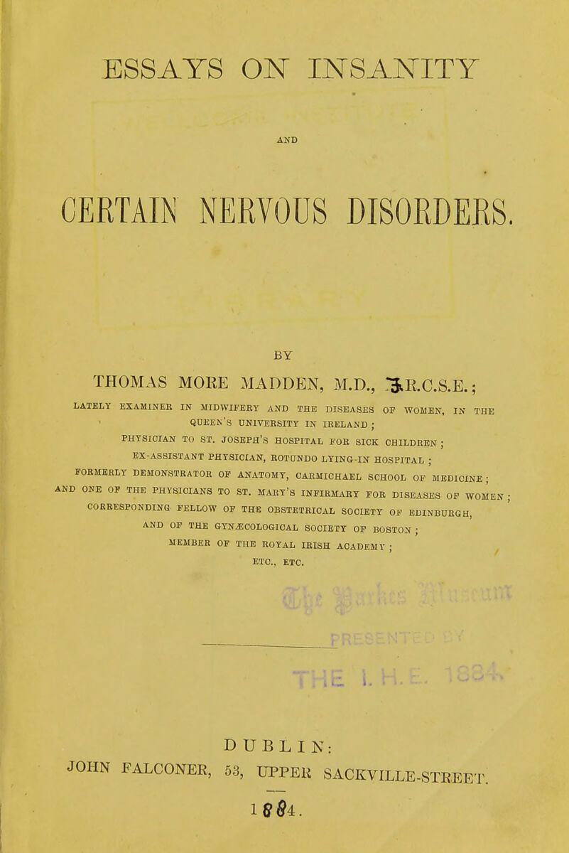 ESSAYS ON INSANITY AND CERTAIN NERVOUS DISORDERS BY THOMAS MORE MADDEN, M.D., l^E.C.S.E.; LATELY EXAMINEE IN MIDWIFERY AND THE DISEASES OF WOMEN. IN THE queen's university in IRELAND; PHYSICIAN TO ST. JOSEPH'S HOSPITAL FOR SICK CHILDREN ; EX-ASSISTANT PHYSICIAN, EOTUNDO LYING-IN HOSPITAL ; FORMERLY DEMONSTRATOR OF ANATOMY, OARMIOHAEL SCHOOL OP MEDICINE ; AND ONE OF THE PHYSICIANS TO ST. MARY'S INFIRMARY FOR DISEASES OF WOMEN CORRESPONDING FELLOW OP THE OBSTETRICAL SOCIETY OF EDINBURGH, AND OP THE GYNAECOLOGICAL SOCIETY OF BOSTON ; MEMBER OF THE ROYAL IRISH ACADEMY ; ^ ETC., ETC. DUBLIN: JOHN FALCONER, 53, UPPEK SACKVILLE-STEEET.