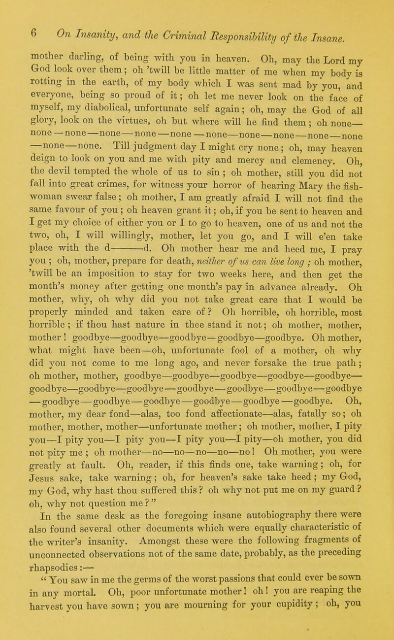 mother darling, of being witli you in heaven. Oh, may the Lord my God look over them; oh 'twill be little matter of me when my body is rotting in the earth, of my body which I was sent mad by you, and everyone, being so proud of it; oh let me never look on the face of myself, my diaboUcal, unfortunate self again; oh, may the God of all glory, look on the virtues, oh but where will he find them; oh none none —none—none—none—none —none—none—none—none—none —none—none. Till judgment day I might cry none; oh, may heaven deign to look on you and me with pity and mercy and clemency. Oh, the devil tempted the whole of us to sin; oh mother, still you did not fall into great crimes, for witness your horror of hearing Mary the fish- woman swear false; oh mother, I am greatly afraid I will not find the same favour of you ; oh heaven grant it; oh, if you be sent to heaven and I get my choice of either you or I to go to heaven, one of us and not the two, oh, I will willingly, mother, let you go, and I will e'en take place with the d d. Oh mother hear me and heed me, I pray you ; oh, mother, prepare for death, neither of us can live long ; oh mother, 'twill be an imposition to stay for two weeks here, and then get the month's money after getting one month's pay in advance already. Oh mother, why, oh why did you not take great care that I would be properly minded and taken care of ? Oh horrible, oh horrible, most horrible ; if thou hast nature in thee stand it not; oh mother, mother, mother ! goodbye—goodbye—goodbye—goodbye—goodbye. Oh mother, what might have been—oh, unfortunate fool of a mother, oh why did you not come to me long ago, and never forsake the true path; oh mother, mother, goodbye—goodbye—goodbye—goodbye—goodbye— goodbye—goodbye—goodbye—goodbye—goodbye—goodbye—goodbye — goodbye—goodbye—goodbye—goodbye—goodbye — goodbye. Oh, mother, my dear fond—alas, too fond affectionate—alas, fatally so; oh mother, mother, mother—unfortunate mother; oh mother, mother, I pity you—I pity you—I pity you—I pity you—I pity—oh mother, you did not pity me ; oh mother—no—no—no—no—no! Oh mother, you were greatly at fault. Oh, reader, if this finds one, take warning; oh, for Jesus sake, take warning; oh, for heaven's sake take heed; my God, my God, why hast thou sufi'ered this ? oh why not put me on my guard ? oh, why not question me ?  In the same desk as the foregoing insane autobiography there were also found several other documents which were equally characteristic of the writer's insanity. Amongst these were the following fragments of unconnected observations not of the same date, probably, as the preceding rhapsodies:—  You saw in me the germs of the worst passions that could ever be sown in any mortal. Oh, poor unfortunate mother! oh! you are reaping the harvest you have sown ; you are mourning for your cupidity ; oh, you