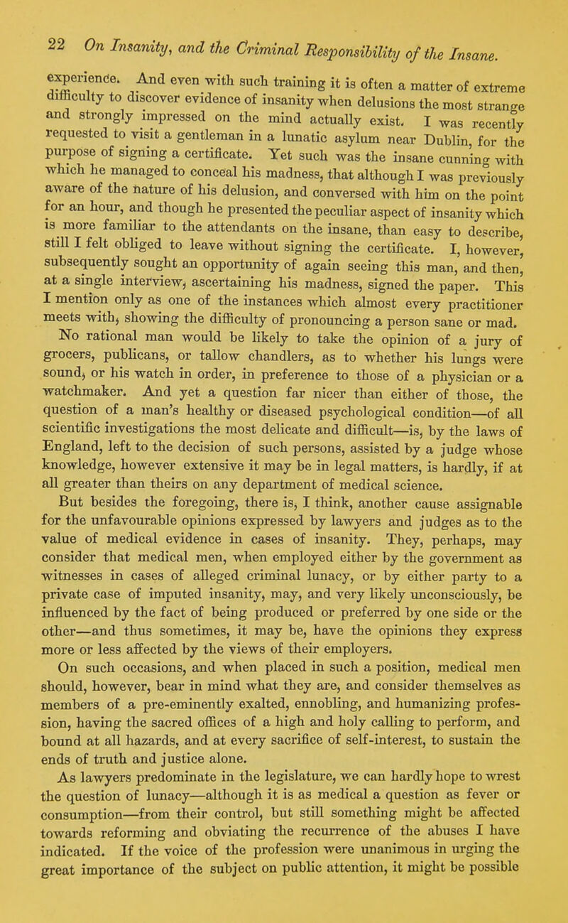 experiende. And even with such training it is often a matter of extreme difficulty to discover evidence of insanity when delusions the most strange and strongly impressed on the mind actually exist- I was recently requested to visit a gentleman in a lunatic asylum near Dublin, for the purpose of signing a certificate. Yet such was the insane cunning with which he managed to conceal his madness, that although I was previously aware of the nature of his delusion, and conversed with him on the point for an hour, and though he presented the peculiar aspect of insanity which 18 more familiar to the attendants on the insane, than easy to describe, still I felt obliged to leave without signing the certificate. I, however, subsequently sought an opportunity of again seeing this man, and then, at a single interview, ascertaining his madness, signed the paper. This I mention only as one of the instances which almost every practitioner meets withj showing the difficulty of pronouncing a person sane or mad. No rational man would be likely to take the opinion of a jury of grocers, publicans, or tallow chandlers, as to whether his lungs were sound) or his watch in order, in preference to those of a physician or a watchmaker. And yet a question far nicer than either of those, the question of a man's healthy or diseased psychological condition—of aU scientific investigations the most delicate and difficult—is, by the laws of England, left to the decision of such persons, assisted by a judge whose knowledge, however extensive it may be in legal matters, is hardly, if at all greater than theirs on any department of medical science. But besides the foregoing, there is, I think, another cause assignable for the unfavourable opinions expressed by lawyers and judges as to the value of medical evidence in cases of insanity. They, perhaps, may consider that medical men, when employed either by the government aa witnesses in cases of alleged criminal lunacy, or by either party to a private case of imputed insanity, may, and very likely unconsciously, be influenced by the fact of being produced or preferred by one side or the other—and thus sometimes, it may be, have the opinions they express more or less affected by the views of their employers. On such occasions, and when placed in such a position, medical men should, however, bear in mind what they are, and consider themselves as members of a pre-eminently exalted, ennobling, and humanizing profes- sion, having the sacred offices of a high and holy calling to perform, and bound at all hazards, and at every sacrifice of self-interest, to sustain the ends of truth and justice alone. As lawyers predominate in the legislature, we can hardly hope to wrest the question of lunacy—although it is as medical a question as fever or consumption—from their control, but stUl something might be affected towards reforming and obviating the recurrence of the abuses I have indicated. If the voice of the profession were unanimous in urging the great importance of the subject on public attention, it might be possible