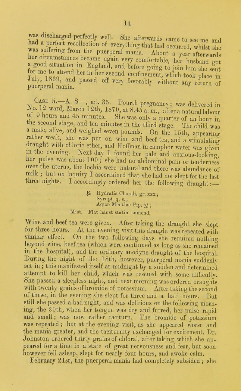 was discharged perfectly well. She afterwards came to see me and had a perfect recollection of everything that had occurred wlSst she was suffering from the puerperal manl. About a year afte warSs her circumstances bec^xme again very comfortable, her husband go a good situation in England, and before going t^ join him she sS J)r me to attend her in her second confine^nen?, which took pkc t putperaTLTa' AT ^1? ^T^; pregnancy; was delivered in No. 12 ward, March 12th, 1870, at 8.45 a. m., after a natural labour ot 9 hours and 45 minutes. She was only a quarter of an hour in the second stage, and ten minutes in the third stage. The child was a male, alive, and weighed seven pounds. On the 15th, appearing rather weak she was put on wine and beef tea, and a stimulating draught with chloric ether, and Hoffman in camphor water was mven m the evening. Xext day I found her pale and anxious-looking her pulse was about 100; she had no abdominal pain or tenderness over the uterus, the lochia were natural and there was abundance of milk ; but on inquiry I ascertained that she had not slept for the last three nights. I accordingly ordered her the following draught :— 9 Hydratis Cliorali, gr. xxx; Syrupi, q. s. ; Aqu£B Menthse Pip, j Mist. Fiat hausfc statim sumend. Wine and beef tea were given. After taking the draught she slept for three hours. At the evening visit this draught was repeated with similar effect. On the two following days she required nothing beyond wine, beef tea (which were continued as long as she remained in the hospital), and the ordinary anodyne draught of the hospital. During the night of the 18th, however, puerperal mania suddenly set in; this manifested itself at midnight by a sudden and determined attempt to kill her child, which was rescued with some difficulty. She passed a sleepless night, and next morning was ordered draughts with twenty grains of bromide of potassium. After taking the second of these, in the evening she slept for three and a half hours. But still she passed a bad night, and was delirious on the following morn- ing, the 20th, when her tongue was dry and furred, her pulse rapid and small; was now rather taciturn. The bromide of potassium was repeated; but at the evening visit, as she appeared worse and the mania greater, and the taciturnity exchanged for excitement, Dr. Johnston ordered thirty grains of chloral, after taking which she ap- peared for a time in a state of great nervousness and fear, but soon however fell asleep, slept for nearly four hours, and awoke calm. February 21st, the puerperal mania had completely subsided; she