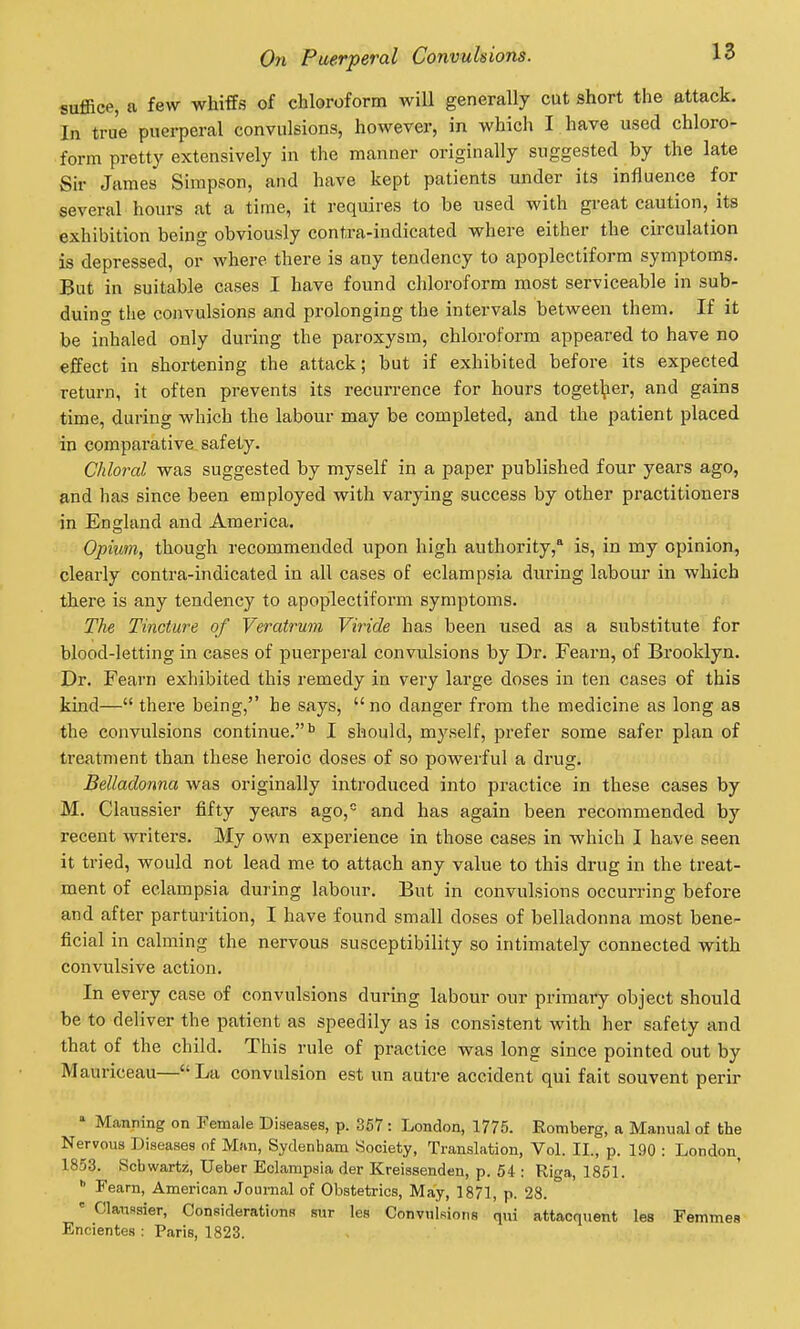 suffice, a few whiffs of chloroform will generally cut short the attack. In true puerperal convulsions, however, in which I have used chloro- form pretty extensively in the manner originally suggested by the late Sir James Simpson, and have kept patients under its influence for several hours at a time, it requires to be used with gi-eat caution, its exhibition being obviously contra-indicated where either the circulation is depressed, or where there is any tendency to apoplectiform symptoms. But in suitable cases I have found chloroform most serviceable in sub- duing the convulsions and prolonging the intervals between them. If it be inhaled only during the paroxysm, chloroform appeared to have no effect in shortening the attack; but if exhibited before its expected return, it often prevents its recurrence for hours toget];ier, and gains time, during which the labour may be completed, and the patient placed in comparative safety. Chloixil was suggested by myself in a paper published four years ago, and has since been employed with varying success by other practitioners in England and America. Opium, though recommended upon high authority,* is, in my opinion, clearly contra-indicated in all cases of eclampsia during labour in which there is any tendency to apoplectiform symptoms. The Tincture of Veratrum Viride has been used as a substitute for blood-letting in cases of puerperal convulsions by Dr. Fearn, of Brooklyn. Dr. Fearn exhibited this remedy in very large doses in ten cases of this kind— there being, he says,  no danger from the medicine as long as the convulsions continue.^ I should, myself, prefer some safer plan of treatment than these heroic doses of so powerful a drug. Belladonna was originally introduced into practice in these cases by M. Claussier fifty years ago,= and has again been recommended by recent writers. My own experience in those cases in which I have seen it tried, would not lead me to attach any value to this drug in the treat- ment of eclampsia during labour. But in convulsions occurring before and after parturition, I have found small doses of belladonna most bene- ficial in calming the nervous susceptibility so intimately connected with convulsive action. In every case of convulsions during labour our primary object should be to deliver the patient as speedily as is consistent with her safety and that of the child. This rule of practice was long since pointed out by Mauriceau— La convulsion est un autre accident qui fait souvent perir ' Manning on Female Diseases, p. 367 : London, 1775. Romberg, a Manual of the Nervous Diseases of Man, Sydenham Society, Translation, Vol. II., p. 190 : London 1853. Schwartz, Ueber Eclampsia der Kreissenden, p. 54 : Riga, 1851.  Fearn, American Journal of Obstetrics, May, 1871, p. 28.  Claiissier, Considerations sur les Convulsions qui attacquent les Femmes Encientes : Paris, 1823.