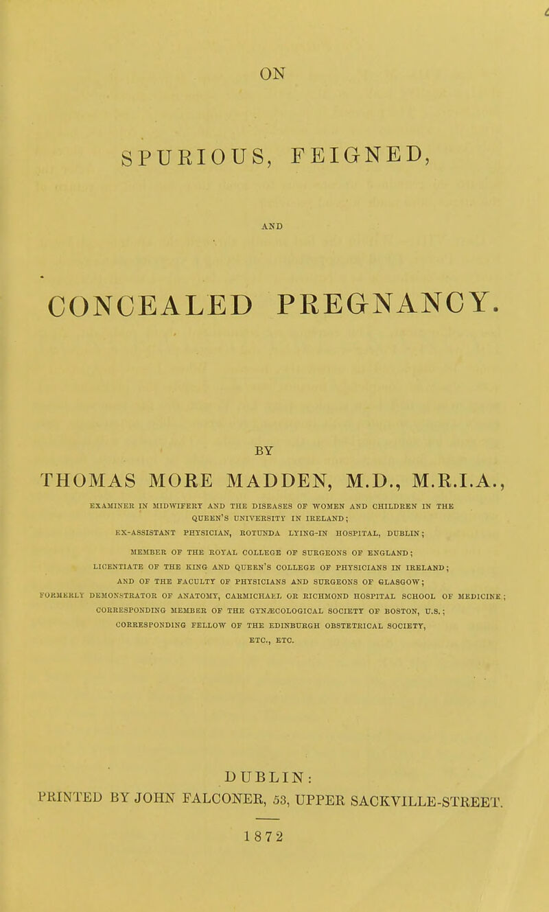 ON SPURIOUS, FEIGNED, AND CONCEALED PREGNANCY. BY THOMAS MORE MADDEN, M.D., M.R.I.A., EXAMINER IN MIDWIFERT AND THE DISEASES OF WOMEN AND CHILDREN IN THE queen's university in IRELAND; EX-ASSISTANT PHYSICIAN, ROTUNDA LYING-IN HOSPITAL, DUBLIN; MEMBER OF THE ROYAL COLLEGE OF SURGEONS OP ENGLAND; LICENTIATE OF THE KING AND QUEEN'S COLLEGE OF PHYSICIANS IN IRELAND; AND OF THE FACULTY OF PHYSICIANS AND SURGEONS OF GLASGOW; FORMERLY DEMONSTRATOR OF ANATOMY, CARMICHAEL OR RICHMOND HOSPITAL SCHOOL OF MEDICINE CORRESPONDING MEMBER OF THE GYNECOLOGICAL SOCIETY OP BOSTON, U.S.; CORRESPONDING FELLOW OF THE EDINBURGH OBSTETRICAL SOCIETY, ETC., ETC. DUBLIN: PRINTED BY JOHN FALCONER, 53, UPPER SACKVILLE-STREET. 1872