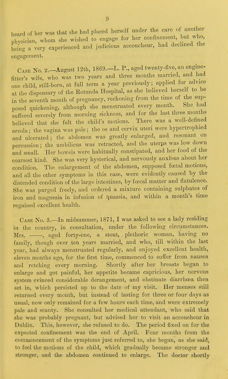 heard of her was that she had placed herself under the care of another physician, whom she wished to engage for her confinement, but who being a very experienced and judicious accoucheur, had declined the engagement. Case No. 2.—August 12th, 1869.—L. P., aged twenty-five, an engine- fitter's wife, who was two years and three months married, and had one child, still-born, at full term a year previously; applied for advice at the dispensary of the Rotunda Hospital, as she believed herself to be in the seventh month of pregnancy, reckoning from the time of the sup- posed quickening, although she menstruated every month. She had suffered severely from morning sickness, and for the last three months believed that she felt the child's motions. There was a well-defined areola; the vagina was pale; the os and cervix uteri were hypertrophied and ulcerated; the abdomen was greatly enlarged, and resonant on percussion; the umbilicus was retracted, and the uterjis was low down and small. Her bowels were habitually constipated, and her food of the coarsest kind. She was very hysterical, and nervously anxious about her condition. The enlargement of the abdomen, supposed foetal motions, and all the other symptoms in this case, were evidently caused by the distended condition of the large intestines, by foecal matter and flatulence. She was purged freely, and ordered a mixture containing sulphates of iron and magnesia in infusion of quassia, and within a month's time regained excellent health. Case No. 3.—In midsummer, 1871, I was asked to see a lady residing in the country, in consultation, under the following circumstances. aii-g, ^ aged forty-one, a stout, plethoric woman, having no family, though over ten years married, and who, till within the last year, had always menstruated regularly, and enjoyed excellent health, eleven months ago, for the first time, commenced to suffer from nausea and retching every morning. Shortly after her breasts began to enlarge and got painful, her appetite became capricious, her nervous system evinced considerable derangement, and obstinate diarrhoea then set in, which persisted up to the date of my visit. Her menses still returned every month, but instead of lasting for three or four days as usual, now only remained for a few hours each time, and were extremely pale and scanty. She consulted her medical attendant, who said that she was probably pregnant, but advised her to visit an accoucheur in Dublin. This, however, she refused to do. The period fixed on for the expected confinement was the end of April. Four months from the commencement of the symptoms just referred to, she began, as she said, to feel the motions of the child, which gradually became stronger and stronger, and the abdomen continued to enlarge. The doctor shortly