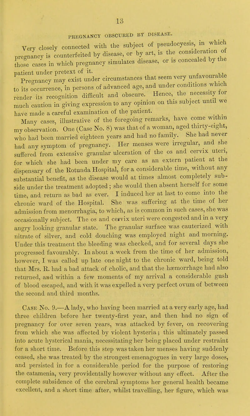 PREGNANCY OBSCURED BT DISEASE. Very closely connected with the subject of pseudocyesis in which pregnancy is counterfeited by disease, or by art, is the consideration of those cases in which pregnancy simulates disease, or is concealed by the patient under pretext of it. Precrnancy may exist under circumstances that seem very unfavourable to its occurrence, in persons of advanced age, and under conditions which render its recognition difficult and obscure. Hence, the necessity for much caution in giving expression to any opinion on this subject until we have made a careful examination of the patient. Many cases, illustrative of the foregoing remarks, have come within my observation. One (Case No. 8) was that of a woman, aged thirty-eight, who had been married eighteen years and had no family. She had never had any symptom of pregnancy. Her menses were irregular, and she suffered from extensive granular ulceration of the os and cervix uteri, for which she had been under my care as an extern patient at the dispensary of the Rotunda Hospital, for a considerable time, without any substantial benefit, as the disease would at times almost completely sub- side under the treatment adopted; she would then absent herself for some time, and return as bad as ever. I induced her at last to come into the chronic ward of the Hospital. She was suffering at the time of her admission from menorrhagia, to which, as is common in such cases, she was occasionally subject. The os and cervix uteri were congested and in a very angry looking granular state. The granular surface was cauterized with nitrate of silver, and cold douching was employed night and morning. Under this treatment the bleeding was checked, and for several days she progressed favourably. In about a week from the time of her admission, however, I was called up late one night to the chronic ward, being told that Mi-s. R. had a bad attack of cholic, and that the hjjemorrhage had also returned, and within a few moments of my arrival a considerable gush of blood escaped, and with it was expelled a very perfect ovum of between the second and third months. Case No. 9.—A lady, who having been married at a very early age, had three children before her twenty-first year, and then had no sign of pregnancy for over seven years, was attacked by fever, on recovering from which she was affected by violent hysteria ; this ultimately passed into acute hysterical mania, necessitating her being placed under restraint for a short time. Before this step was taken her menses having suddenly ceased, she was treated by the strongest emenagogues in very large doses, and persisted in for a considerable period for the purpose of restoring the catamenia, very providentally however without any effect. After the complete subsidence of the cerebral symptoms her general health became excellent, and a short time after, whilst travelling, her figure, which was