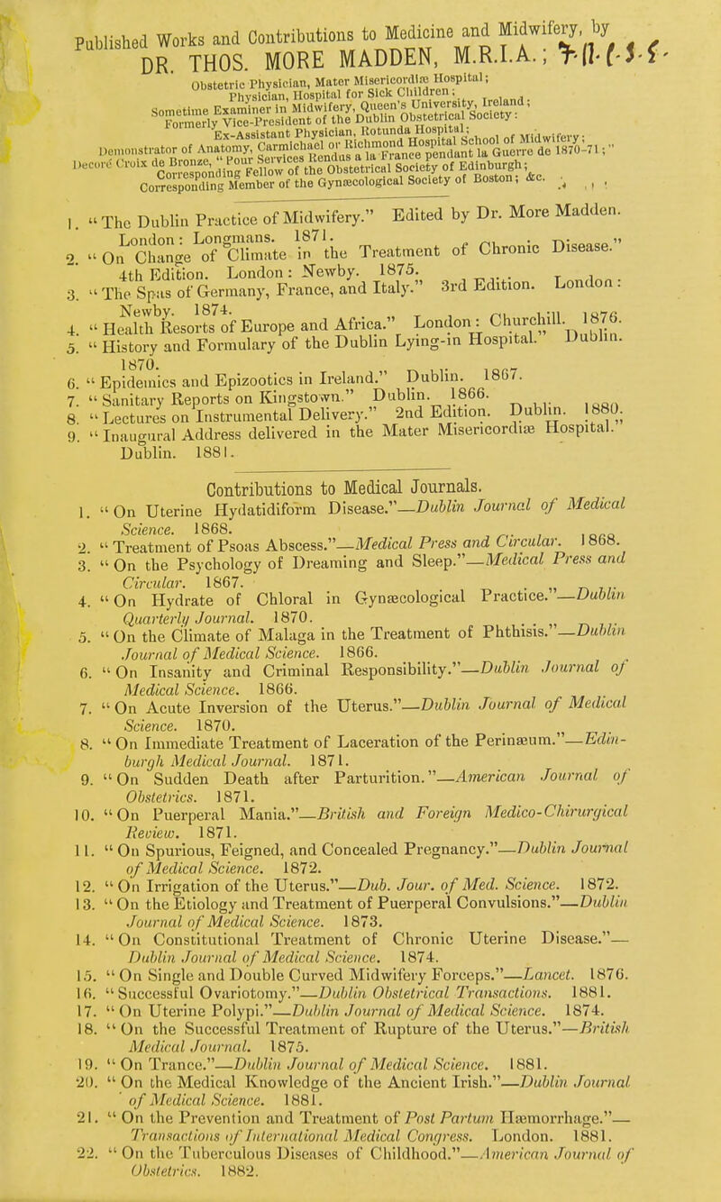 Pablished Works and Contributions to Medicine and Midwifery by DR THOS MORE MADDEN, M.R.I.A. r 5-f Correspon'^llng ^^^^ of the Gynecological Society of Boston; &c. ^ , 1.  The Dublin Practi^MT^fMid^^^ Dr. More Madden. London: Longmans. 1871. „ • t»-  2. On Change of Climate in the Treatment of Chronic Disease. 4th Edition. London : Newby. 1875. ■3. -rhe Spas of Germany, France, and Italy. 3rd Edition. London: 4.  HeSResoI-ts^of Europe and Africa. London : Churchill. 1876. 5.  History and Formulary of the Dublin Lying-in Hospital. Dublin. 6  Epidemics and Epizootics in Ireland. Dublin. 1867. 7. ''Sanitary Reports on Kingstown. Dublin. 1866. 8. Lectures on Instrumental Delivery. 2nd Edition. Dublin. 1880. 9.  Inaugural Address delivered in the Mater Misericordise Hospital. Dublin. 1881. Contributions to Medical Journals. I. On Uterine Hydatidiform Disease.—Dw&fe Journal of Medical Science. 1868. , , 2  Treatment of Psoas Abscess.—iVffdjcaZ Press and Circular. I «bH. .3.  On the Psychology of Dreaming and Sleep.''—Medical Press and Circular. 1867. . „ 4. On Hydrate of Chloral in Gynaecological Practice. —Uubim Quarterly Journal. 1870. . r, t;- 5.  On the Climate of Malaga in the Treatment of Phthisis. —Dublin Journal of Medical Science. 1866. 6. On Insanity and Criminal Responsibility.—DatZm Journal of Medical Science. 1866. 7.  On Acute Inversion of the Uterus.—Dtt6/m Journal of Medical Science. 1870. 8.  On Immediate Treatment of Laceration of the Perina3um.—Efto(- burgh Medical J owned. 1871. 9. On Sudden Death after Parturition.—American Journal of Obstetrics. 1871. 10. On Puerperal Ma.n\ii.—British and Foreicjn Medico-CJiirurgical Review. 1871. II.  On Spurious, Feigned, and Concealed Pregnancy.—T)ublin Journal of Medical Science. 1872. 12.  On Irrigation of the Uterus.—Dub. Jour, of Med. Science. 1872. 13.  On the Etiology and Treatment of Puerperal Convulsions.—Dublin Journal of Medical Science. 1873. 14. On Constitutional Treatment of Chronic Uterine Disease.— Dublin Journal of Medical Science. 1874. 15.  On Single and Double Curved Midwifery Forceps.—Lancet. 1876. 16.  Successful Ovariotomy.—Dublin Obstetrical Transactions. 1881. 17.  On Uterine Polypi.—Dublin Journal of Medical Science. 1874. 18. On the Successful Treatment of Rupture of the Uterus.—British Medical Journal. 1875. 19.  On Trance.—Dublin Journal of Medical Science. 1881. 21).  On the Medical Knowledge of the Ancient Irish.—Dublin Journal ' of Medical Science. 1881. 21.  On the Prevention and Treatment of Post Partum Ilasmorrhage.— Transactions of Internat ional Medical Congress. London. 1881. 22.  On the Tuberculous Diseases of Childhood.—'\merican .Journal of Obstetrics. 1882.
