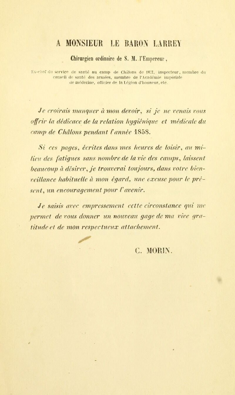 A MONSIEUR LE BARON LARREY Chirurgien ordinaire de S. M. l'Empereur, Ex-chef du service «le santé au camp «le Châlons de 1857, inspecteur, membre du conseil de santé des armées, membre de l'Académie impériale de médecine, officier de la Légion d'honneur, etc. Je croirais manquer à mon devoir, si je ne renais vous offrir la dédicace de la relation hygiénique et médicale du camp de Châlons pendant Cannée 1858. Si ces pages, écrites dans mes heures de loisir, au mi- lieu des fatigues sans nombre de la vie des camps, laissent beaucoup à désirer, je trouverai toujours, dans votre bien- veillance habituelle à mon égard, une excuse pour le pré- sent, un encouragement pour l'avenir. Je saisis arec empressement, cette circonstance qui me permet de vous donner un nouveau gage de ma vire gra- titude et de mon respectueux attachement. y c. Mon IN.