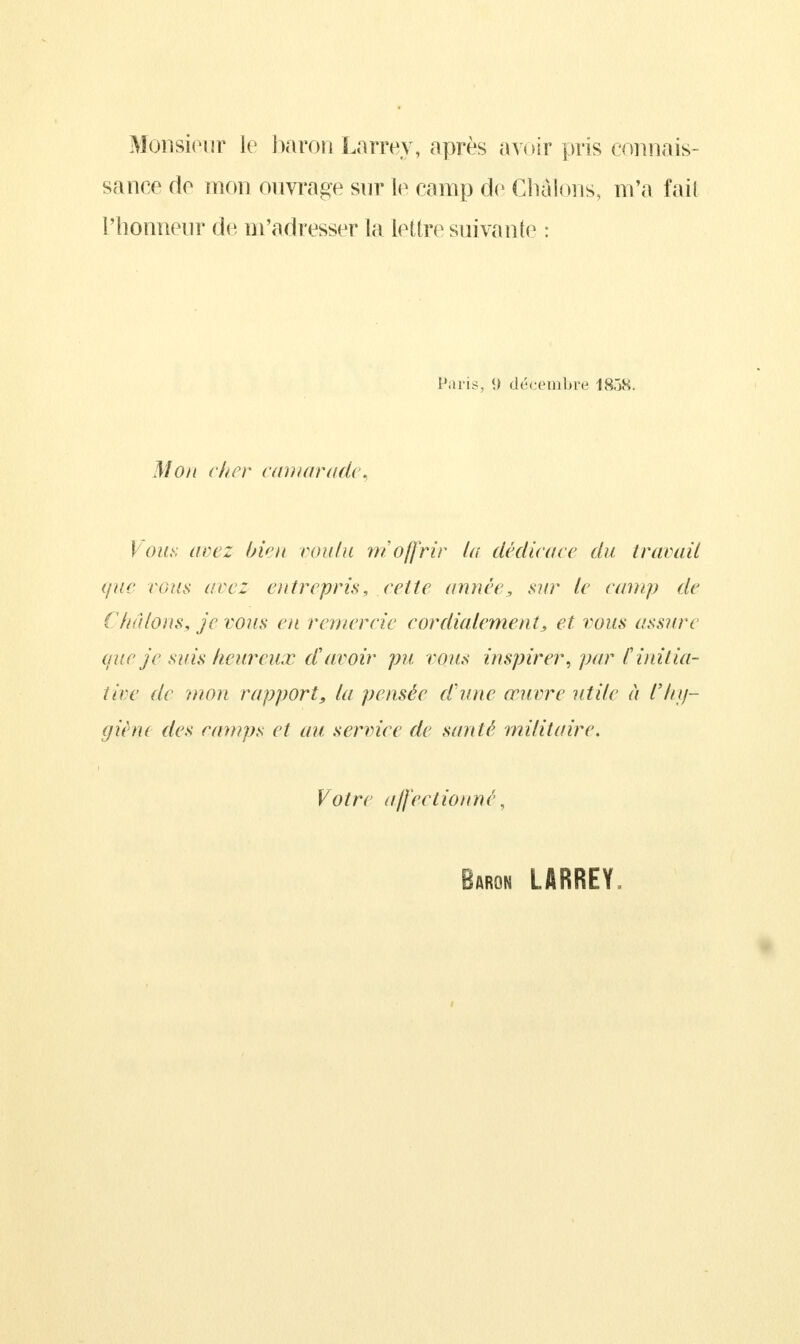 Monsieur le baron Larrey, après avoir pris connais- sance do mon ouvrage sur le camp de Cliàlous, m'a fait l'honneur de m'adresser la lettre suivante : Paris, <> décembre 18ÔS. Mon cher camarade, \ ous arez bien roula m offrir la dédicace du traçait que vous are: entrepris, cette année, sur le camp de ( huions, je vous en remercie cordialement, et vous assure que je suis heureux d'avoir pu vous inspirer, par F initia- tive de mon rapport, la pensée d'une œuvre utile à l'hy- giène des camps et au service (le santé militaire. Votre affectionné, Baron LARREY.