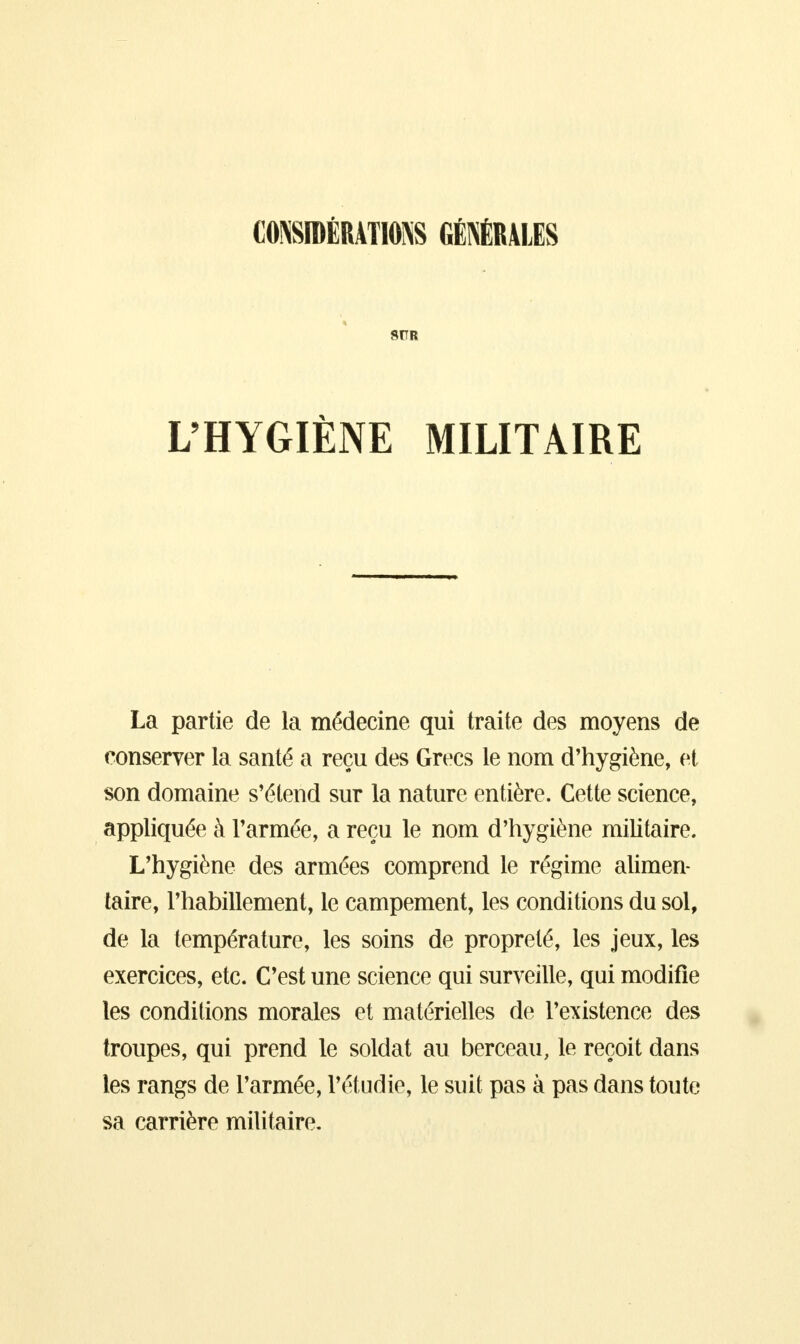 CONSIDÉRATIONS GÉNÉRALES 8TTR L'HYGIÈNE MILITAIRE La partie de la médecine qui traite des moyens de conserver la santé a reçu des Grecs le nom d'hygiène, et son domaine s'étend sur la nature entière. Cette science, appliquée à l'armée, a reçu le nom d'hygiène militaire. L'hygiène des armées comprend le régime alimen- taire, l'habillement, le campement, les conditions du sol, de la température, les soins de propreté, les jeux, les exercices, etc. C'est une science qui surveille, qui modifie les conditions morales et matérielles de l'existence des troupes, qui prend le soldat au berceau, le reçoit dans les rangs de l'armée, l'étudié, le suit pas à pas dans toute sa carrière militaire.