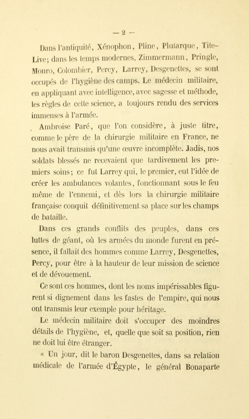 DansTantiquité, Xénophon, Pline, Plutarque, Tite- Livc; dans les temps modernes, Zimmermann, Pringle, Monro, Colombier, Percy, Larrey, Desgenettes, se sont occupés de l'hygiène des camps. Le médecin militaire, en appliquant avec intelligence, avec sagesse et méthode, les règles de cette science, a toujours rendu des services immenses à l'armée. Ambroise Paré, que l'on considère, à juste titre, comme le père de la chirurgie militaire en France, ne nous avait transmis qu'une œuvre incomplète. Jadis, nos soldats blessés ne recevaient que tardivement les pre- miers soins; ce fut Larrey qui, le premier, eut l'idée de créer les ambulances volantes, fonctionnant sous le feu même de l'ennemi, et dès lors la chirurgie militaire française conquit définitivement sa place sur les champs de bataille. Dans ces grands conflits des peuples, dans ces luttes de géant, où les armées du monde furent en pré- sence, il fallait des hommes comme Larrey, Desgenettes, Percy, pour être à la hauteur de leur mission de science et de dévouement. Ce sont ces hommes, dont les noms impérissables figu- rent si dignement dans les fastes de l'empire, qui nous ont transmis leur exemple pour héritage. Le médecin militaire doit s'occuper des moindres détails de l'hygiène, et, quelle que soit sa position, rien ne doit lui être étranger. « Un jour, dit le baron Desgenettes, dans sa relation médicale de l'armée d'Égypte, le général Bonaparte