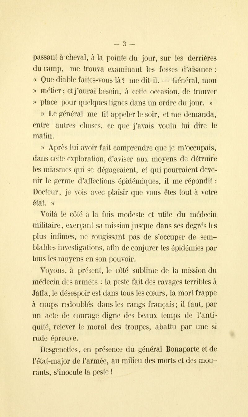 passant à cheval, à la pointe du jour, sur les derrières du camp, me trouva examinant les fosses d'aisance : « Que diable faites-vous là? me dit-il. — Général, mon » métier; et j'aurai besoin, à cette occasion, de trouver » place pour quelques lignes dans un ordre du jour. » » Le général me fit appeler le soir, et me demanda, entre autres choses, ce que j'avais voulu lui dire le matin. » Après lui avoir fait comprendre que je m'occupais, dans cette exploration, d'aviser aux moyens de détruire les miasmes qui se dégageaient, et qui pourraient deve- nir le germe d'affections épidémiques, il me répondit : Docteur, je vois avec plaisir que vous êtes tout à votre état. » Voilà le côté à la fois modeste et utile du médecin militaire, exerçant sa mission jusque dans ses degrés les plus infimes, ne rougissant pas de s'occuper de sem- blables investigations, afin de conjurer les épidémies par tous les moyens en son pouvoir. Voyons, à présent, le côté sublime de la mission du médecin des armées : la peste fait des ravages terribles à Jafïa, le désespoir est dans tous les cœurs, la mort frappe à coups redoublés dans les rangs français; il faut, par un acte de courage digne des beaux temps de l'anti- quité, relever le moral des troupes, abattu par une si rude épreuve. Desgenettes, en présence du général Bonaparte et de l'état-major de l'armée, au milieu des morts et des mou- rants, s'inocule la peste !
