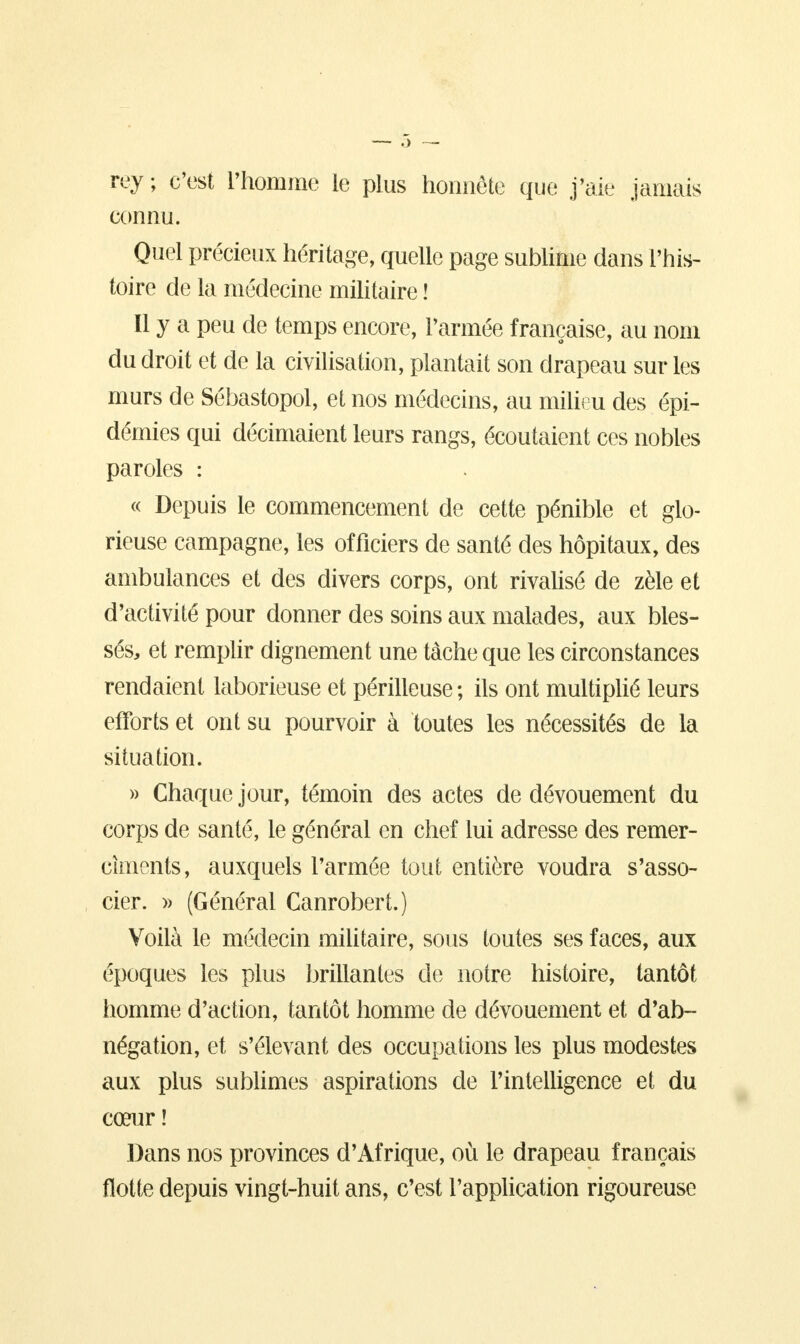 rey ; c'est l'homme le plus honnête que j'aie jamais connu. Quel précieux héritage, quelle page sublime dans l'his- toire de la médecine militaire ! Il y a peu de temps encore, l'armée française, au nom du droit et de la civilisation, plantait son drapeau sur les murs de Sébastopol, et nos médecins, au milieu des épi- démies qui décimaient leurs rangs, écoutaient ces nobles paroles : « Depuis le commencement de cette pénible et glo- rieuse campagne, les officiers de santé des hôpitaux, des ambulances et des divers corps, ont rivalisé de zèle et d'activité pour donner des soins aux malades, aux bles- sés, et remplir dignement une tache que les circonstances rendaient laborieuse et périlleuse; ils ont multiplié leurs efforts et ont su pourvoir à toutes les nécessités de la situation. » Chaque jour, témoin des actes de dévouement du corps de santé, le général en chef lui adresse des remer- cîments, auxquels l'armée tout entière voudra s'asso- cier. » (Général Canrobert.) Voilà le médecin militaire, sous toutes ses faces, aux époques les plus brillantes de notre histoire, tantôt homme d'action, tantôt homme de dévouement et d'ab- négation, et s'élevant des occupations les plus modestes aux plus sublimes aspirations de l'intelligence et du cœur î Dans nos provinces d'Afrique, où le drapeau français flotte depuis vingt-huit ans, c'est l'application rigoureuse
