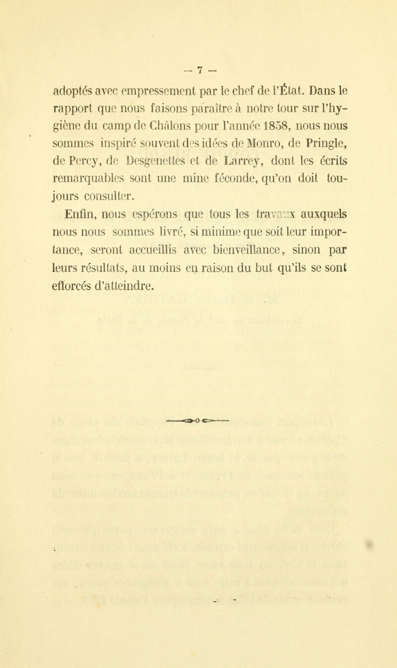 adoptés avec empressement par le chef de l'État. Dans le rapport que nous faisons paraître à notre tour sur l'hy- giène du camp de Chàlons pour l'année 1858, nous nous sommes inspiré souvent des idées de Monro, de Pringle, de Percy, de Desgenettes et de Larrey, dont les écrits remarquables sont une mine féconde, qu'on doit tou- jours consulter. Enfin, nous espérons que tous les travaux auxquels nous nous sommes livré, si minime que soit leur impor- tance, seront accueillis avec bienveillance, sinon par leurs résultats, au moins en raison du but qu'ils se sont efforcés d'atteindre.