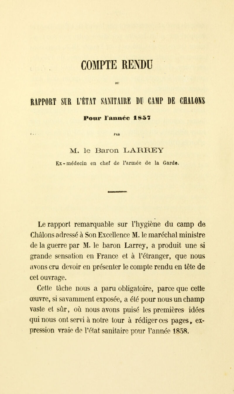 COMPTE RENDU m RAPPORT SE L'ÉTAT SANITAIRE DU CAMP DE CHALONS Pour Tannée 185? ... fut M. le Baron LARREY Ex-médecin en chef de Tannée de la Garde. Le rapport remarquable sur l'hygiène du camp de Châlons a dressé à Son Excellence M. le maréchal ministre de la guerre par M. le baron Larrey, a produit une si grande sensation en France et à l'étranger, que nous avons cru devoir en présenter le compte rendu en tête de cet ouvrage. Cette tâche nous a paru obligatoire, parce que cette œuvre, si savamment exposée, a été pour nous un champ vaste et sûr, où nous avons puisé les premières idées qui nous ont servi à notre tour à rédiger ces pages, ex- pression vraie de l'état sanitaire pour l'année 1858.