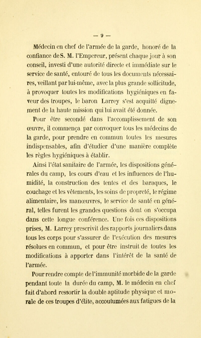 — *) — Médecin en chef de Parmée de la garde, honoré de la confiance de S. M. l'Empereur, présent chaque jour à son conseil, investi d'une autorité directe et immédiate sur le service de santé, entouré de tous les documents nécessai- res, veillant par lui-même, avec la plus grande sollicitude, à provoquer toutes les modifications hygiéniques en fa- veur des troupes, le baron Larrey s'est acquitté digne- ment de la haute mission qui lui avait été donnée. Pour être secondé dans l'accomplissement de son œuvre, il commença par convoquer tous les médecins de la garde, pour prendre en commun toutes les mesures indispensables, afin d'étudier d'une manière complète les règles hygiéniques à établir. Ainsi l'état sanitaire de l'armée, les dispositions géné- rales du camp, les cours d'eau et les influences de l'hu- midité, la construction des tentes et des baraques, le couchage et les vêtements, les soins de propreté, le régime alimentaire, les manœuvres, le service de santé en géné- ral, telles furent les grandes questions dont on s'occupa dans cette longue conférence. Une fois ces dispositions prises, M. Larrey prescrivit des rapports journaliers dans tous les corps pour s'assurer de l'exécution des mesures résolues en commun, et pour être instruit de toutes les modifications à apporter dans l'intérêt de la santé de l'armée. Pour rendre compte de l'immunité morbide de la garde pendant toute la durée du camp, M. le médecin en chef fait d'abord ressortir la double aptitude physique et mo- rale de ces troupes d'élite, accoutumées aux fatigues de la