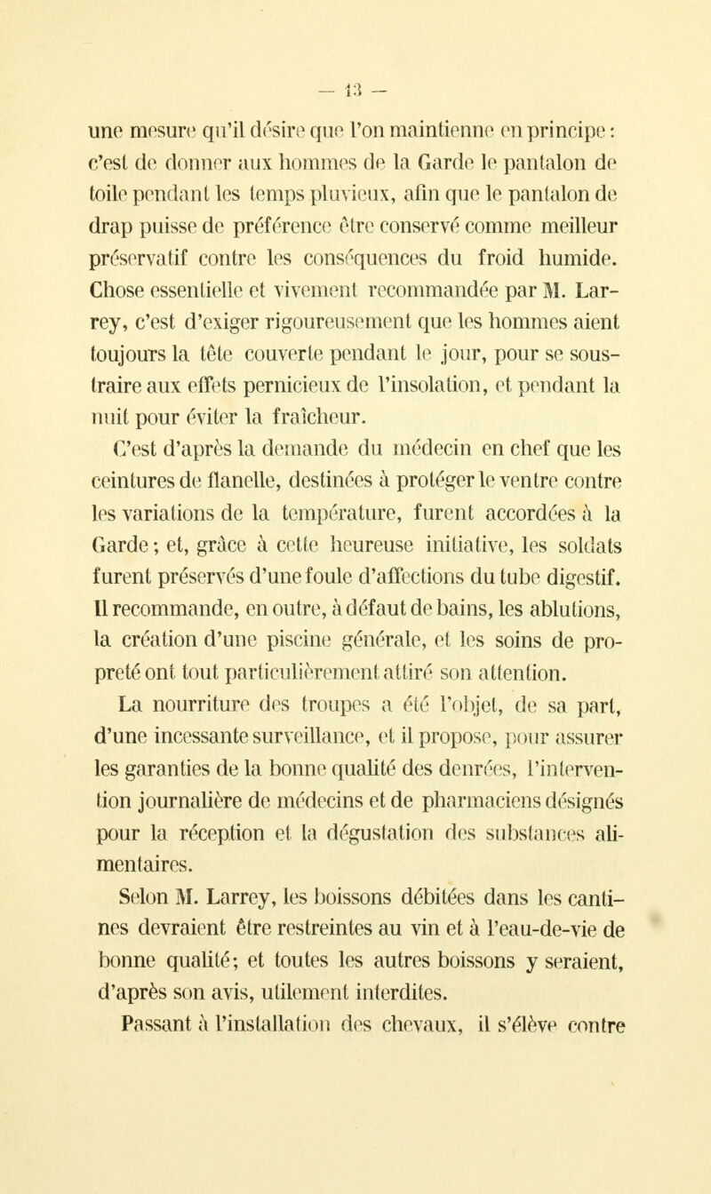 une mesure qu'il désire que Von maintienne en principe : c'est de donner aux hommes de la Garde le pantalon de toile pendant les temps pluvieux, afin que le pantalon de drap puisse de préférence être conservé comme meilleur préservatif contre les conséquences du froid humide. Chose essentielle et vivement recommandée par M. Lar- rey, c'est d'exiger rigoureusement que les hommes aient toujours la tête couverte pendant le jour, pour se sous- traire aux effets pernicieux de l'insolation, et pendant la nuit pour éviter la fraîcheur. C'est d'après la demande du médecin en chef que les ceintures de flanelle, destinées à protéger le ventre contre les variations de la température, furent accordées à la Garde ; et, grâce à cette heureuse initiative, les soldats furent préservés d'une foule d'affections du tube digestif. Il recommande, en outre, à défaut de bains, les ablutions, la création d'une piscine générale, et les soins de pro- preté ont tout particulièrement attiré son attention. La nourriture des troupes a été l'objet, de sa part, d'une incessante surveillance, et il propose, pour assurer les garanties de la bonne qualité des denrées, l'interven- tion journalière de médecins et de pharmaciens désignés pour la réception et la dégustation des substances ali- mentaires. Selon M. Larrey, les boissons débitées dans les canti- nes devraient être restreintes au vin et à l'eau-de-vie de bonne qualité; et toutes les autres boissons y seraient, d'après son avis, utilement interdites. Passant à l'installation des chevaux, il s'élève contre
