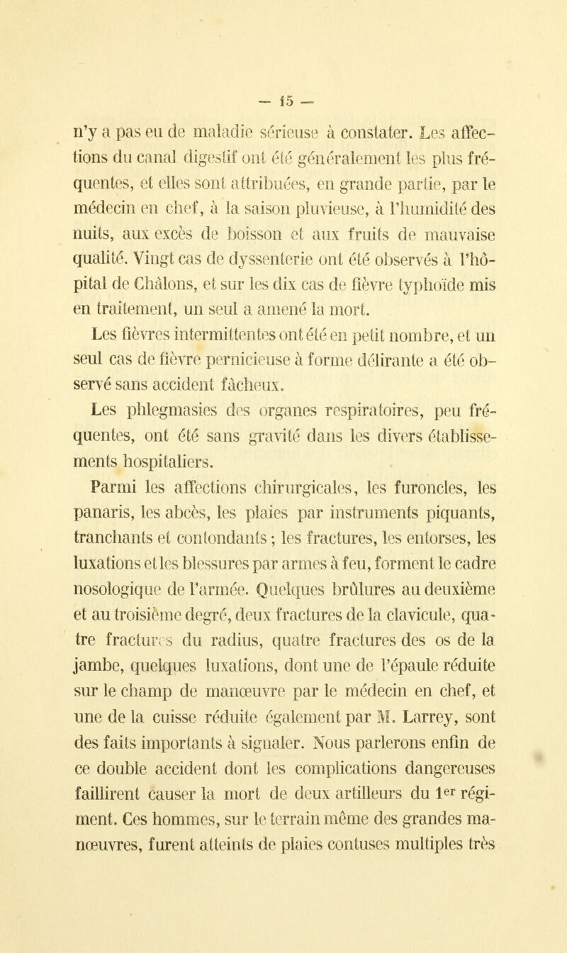 n'y a pas eu de maladie sérieuse à constater. Les affec- tions du canal digestif ont été généralement les plus fré- quentes, et elles sont attribuées, en grande partie, par le médecin en chef, à la saison pluvieuse, à l'humidité des nuits, aux excès de boisson et aux fruits de mauvaise qualité. Vingt cas de dyssenterie ont été observés à l'hô- pital de Ghàlons, et sur les dix cas de fièvre typhoïde mis en traitement, un seul a amené la mort. Les fièvres intermittentes ont été en petit nombre, et un seul cas de fièvre pernicieuse à forme délirante a été ob- servé sans accident fâcheux. Les phlegmasies des organes respiratoires, peu fré- quentes, ont été sans gravité dans les divers établisse- ments hospitaliers. Parmi les affections chirurgicales, les furoncles, les panaris, les abcès, les plaies par instruments piquants, tranchants et confondants ; les fractures, les entorses, les luxations et les blessures par armes à feu, forment le cadre nosologique de l'armée. Quelques brûlures au deuxième et au troisième degré, deux fractures de la clavicule, qua- tre fractures du radius, quatre fractures des os de la jambe, quelques luxations, dont une de l'épaule réduite sur le champ de manœuvre par le médecin en chef, et une de la cuisse réduite également par M. Larrey, sont des faits importants à signaler. Nous parlerons enfin de ce double accident dont les complications dangereuses faillirent causer la mort de deux artilleurs du 1er régi- ment. Ces hommes, sur le terrain même des grandes ma- nœuvres, furent atteints de plaies contuses multiples très