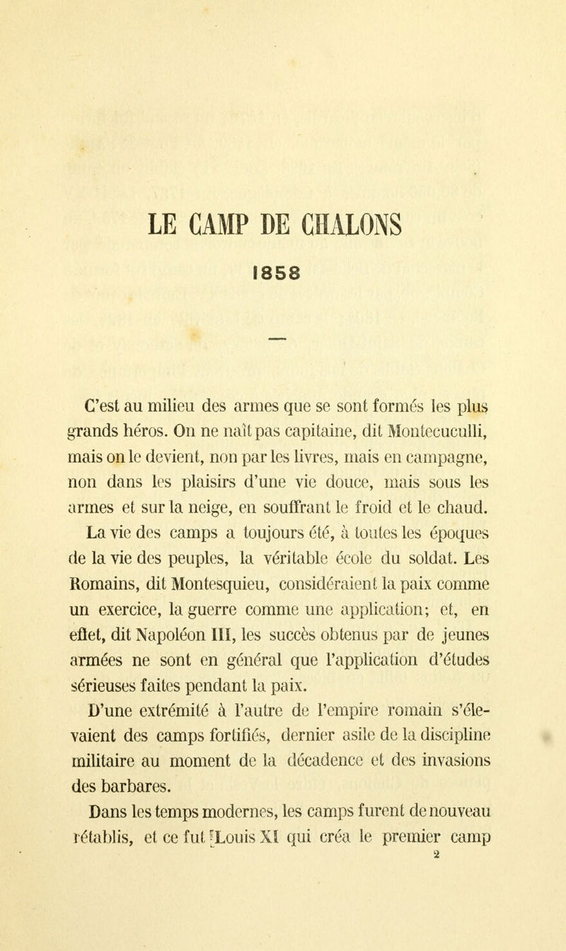LE CAMP DE CHALONS 1858 C'est au milieu des armes que se sont formés les plus grands héros. On ne naît pas capitaine, dit Montecuculli, mais on le devient, non par les livres, mais en campagne, non dans les plaisirs d'une vie douce, mais sous les armes et sur la neige, en souffrant le froid et le chaud. La vie des camps a toujours été, à toutes les époques de la vie des peuples, la véritable école du soldat. Les Romains, dit Montesquieu, considéraient la paix comme un exercice, la guerre comme une application; et, en eftet, dit Napoléon III, les succès obtenus par de jeunes armées ne sont en général que l'application d'études sérieuses faites pendant la paix. D'une extrémité à l'autre de l'empire romain s'éle- vaient des camps fortifiés, dernier asile de la discipline militaire au moment de la décadence et des invasions des barbares. Dans les temps modernes, les camps furent de nouveau rétablis, et ce fut [Louis XI qui créa le premier camp