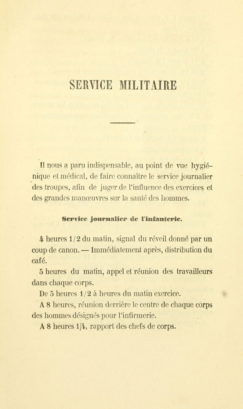 SERVICE MILITAIRE Il nous a paru indispensable, au point de vue hygié- nique et médical, de faire connaître le service journalier des troupes, afin de juger de l'influence des exercices et des grandes manœuvres sur la santé des hommes. Service Journalier de l'infanterie. 4 heures 1/2 du matin, signal du réveil donné par un coup de canon. — Immédiatement après, distribution du café. 5 heures du matin, appel et réunion des travailleurs dans chaque corps. De 5 heures 1/2 à heures du matin exercice. A 8 heures, réunion derrière le centre de chaque corps des hommes désignés pour l'infirmerie. A 8 heures 1/4, rapport des chefs de corps.