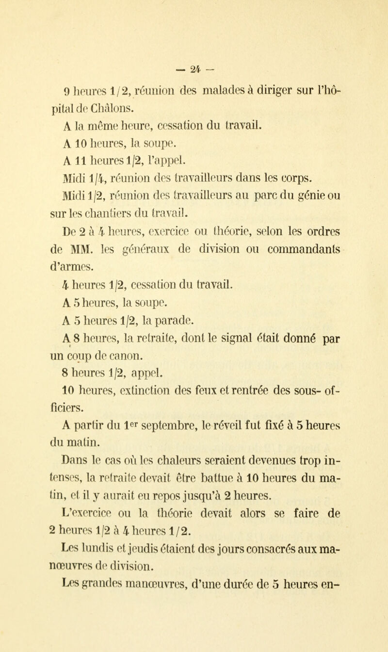 9 heures 1/2, réunion des malades à diriger sur l'hô- pital de Chàlons. A la même heure, cessation du travail. A 10 heures, la soupe. A 11 heures 1/2, l'appel. Midi 1/4, réunion des travailleurs dans les corps. Midi 1/2, réunion des travailleurs au parc du génie ou sur les chantiers du travail. De 2 à 4 heures, exercice ou théorie, selon les ordres de MM. les généraux de division ou commandants d'armes. 4 heures 1/2, cessation du travail. A 5 heures, la soupe. A 5 heures 1/2, la parade. A 8 heures, la retraite, dont le signal était donné par un coup de canon. 8 heures 1/2, appel. 10 heures, extinction des feux et rentrée des sous- of- ficiers. A partir du 1er septembre, le réveil fut fixé à 5 heures du matin. Dans le cas où les chaleurs seraient devenues trop in- tenses, la retraite devait être battue à 10 heures du ma- lin, et il y aurait eu repos jusqu'à 2 heures. L'exercice ou la théorie devait alors se faire de 2 heures 1/2 à 4 heures 1/2. Les lundis et jeudis étaient des jours consacrés aux ma- nœuvres de division. Les grandes manœuvres, d'une durée de 5 heures en-