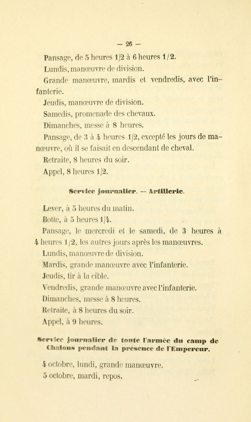 Pansage, de 5 heures 1/2 à 6 heures 1/2. Lundis, manœuvre de division. Grande manœuvre, mardis et vendredis, avec Tin- fan terie. Jeudis, manœuvre de division. Samedis, promenade des chevaux. Dimanches, messe à 8 heures. Pansage, de 3 à 4 heures 1/2, excepté les jours de ma- nœuvre, où il se faisait en descendant de cheval. Retraite, 8 heures du soir. Appel, 8 heures 1/2. Service journalier. — Artillerie. Lever, à 5 heures du matin. Botte, à 5 heures 1/4. Pansage, le mercredi et le samedi, de 3 heures à 4 heures 1 /2, les autres jours après les manœuvres. Lundis, manœuvre de division. Mardis, grande manœuvre avec l'infanterie. Jeudis, tir à la cible. Vendredis, grande manœuvre avec l'infanterie. Dimanches, messe à 8 heures. Retraite, a S heures du soir. Appel, à 9 heures. Service journalier de toute l'armée du camp de ( Janlon* pendant la présence de l'Empereur. 4 octobre, lundi, grande manœuvre, 5 octobre, mardi, repos.