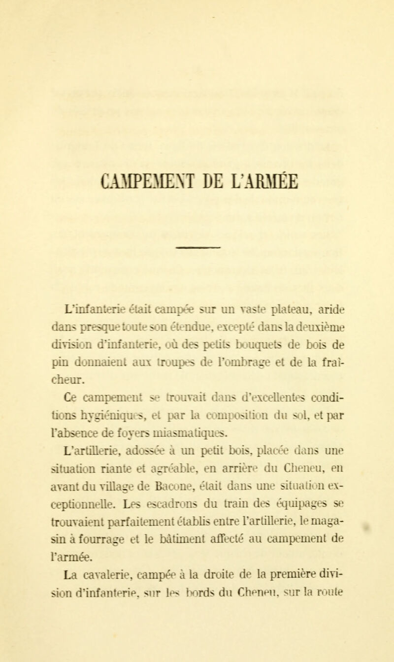 CAMPEMENT DE L'ARMÉE L'infanterie était campée sur un vaste plateau, aride dans presque toute son étendue, excepté dans la deuxième division d'infanterie, où des petits bouquets de bois de pin donnaient aux troupes de l'ombrage et de la fraî- cheur. Ce campement se trouvait dans d'excellentes condi- tions hygiénique, et par la composition du soi, et par l'absence de foyers miasmatiques. L'artillerie, adossée à un petit bois, placée dans une situation riante et agréable, en arrière du Cheneu, en avant du village de Bacone, était dans une situation ex- ceptionnelle. Les escadrons du train des équipages se trouvaient parfaitement établis entre l'artillerie, le maga- sin à fourrage et le bâtiment affecté au campement de l'armée. La cavalerie, campée à la droite de la première divi- sion d'infanterie, sur le^ bords du Cheneu, sur la route