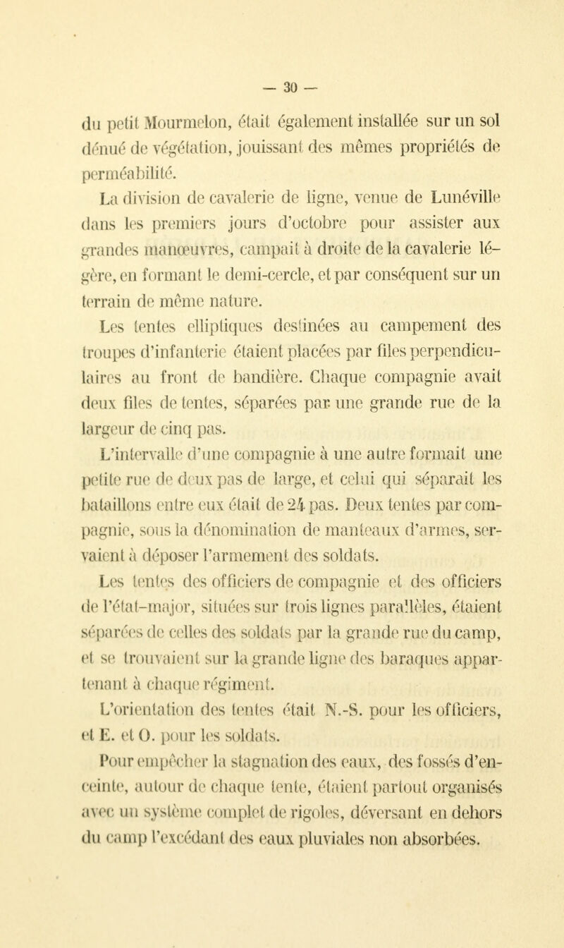 du petit Mourmelon, était également installée sur un sol dénué de végétation, jouissant des mêmes propriétés de perméabilité. La division de cavalerie de ligne, venue de Lunéville dans les premiers jours d'octobre pour assister aux grandes manœuvres, campai t à droite de la cavalerie lé- gère, en formant le demi-cercle, et par conséquent sur un terrain de même nature. Les tentes elliptiques destinées au campement des troupes d'infanterie étaient placées par files perpendicu- laires au front de bandière. Chaque compagnie avait deux files détentes, séparées par.une grande rue de la largeur de cinq pas. L'intervalle d'une compagnie à une autre formait une petite rue de deux pas de large, et celui qui séparait les bataillons entre eux était de 24 pas. Deux tentes par com- pagnie, sous la dénomination de manteaux d'armes, ser- vaient à déposer l'armement des soldats. Les tentes des officiers de compagnie et des officiers de l'état-major, situées sur trois lignes parallèles, étaient séparées de celles des soldats par la grande rue du camp, el se trouvaient sur la grande ligne des baraques appar- tenant à chaque régiment. L'orientation des tentes était N.-S. pour les officiers, et K. et 0. pour les soldats. Pour,empêcher la stagnation des eaux, des fossés d'en- ceinte, autour de chaque lente, étaient partout organisés a\n un système complet de rigoles, déversant en dehors du camp l'excédant des eaux pluviales non absorbées.