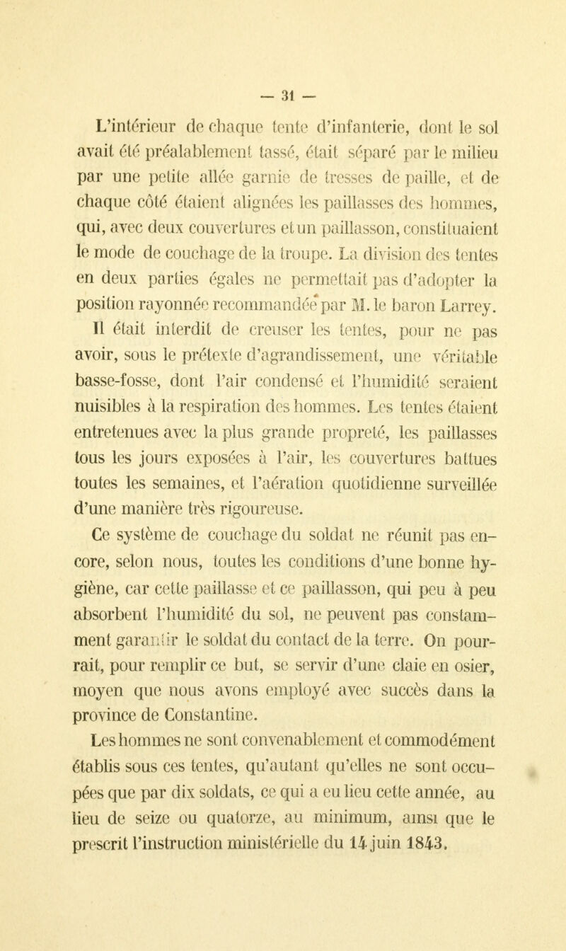 L'intérieur de chaque tente d'infanterie, dont le sol avait été préalablement tassé, était séparé par le milieu par une petite allée garnie de tresses de paille, et de chaque côté étaient alignées les paillasses des hommes, qui, avec deux couvertures etun paillasson, constituaient le mode de couchage de la troupe. La division des tentes en deux parties égales ne permettait pas d'adopter la position rayonnée recommandée*par M. le baron Larrey. Il était interdit de creuser les tentes, pour ne pas avoir, sous le prétexte d'agrandissement, une véritable basse-fosse, dont Pair condensé et l'humidité seraient nuisibles à la respiration des hommes. Les tentes étaient entretenues avec la plus grande propreté, les paillasses tous les jours exposées à l'air, lés couvertures battues toutes les semaines, et l'aération quotidienne surveillée d'une manière très rigoureuse. Ce système de couchage du soldat ne réunit pas en- core, selon nous, toutes les conditions d'une bonne hy- giène, car cette paillasse et ce paillasson, qui peu à peu absorbent l'humidité du sol, ne peuvent pas constam- ment garantir le soldat du contact de la terre. On pour- rait, pour remplir ce but, se servir d'une claie en osier, moyen que nous avons employé avec succès dans la province de Constantine. Les hommes ne sont convenablement et commodément établis sous ces tentes, qu'autant qu'elles ne sont occu- pées que par dix soldats, ce qui a eu lieu cette année, au lieu de seize ou quatorze, au minimum, ainsi que le prescrit l'instruction ministérielle du 14 juin 1843.