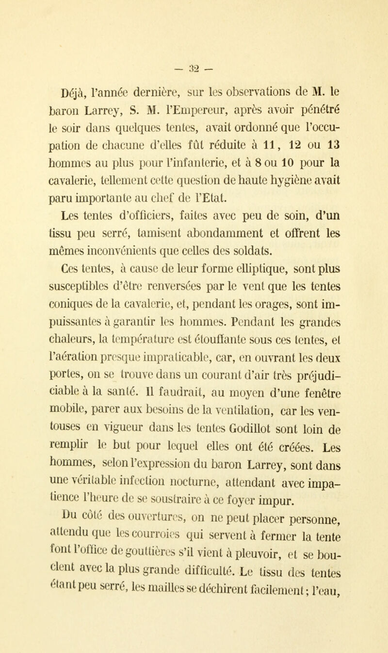 Déjà, l'année dernière, sur les observations de M. le baron Larrey, S. M. l'Empereur, après avoir pénétré le soir dans quelques tentes, avait ordonné que l'occu- pation de chacune d'elles fût réduite à 11, 12 ou 13 hommes au plus pour l'infanterie, et à 8 ou 10 pour la cavalerie, tellement cette question de haute hygiène avait paru importante au chef de l'Etat. Les tentes d'officiers, faites avec peu de soin, d'un tissu peu serré, tamisent abondamment et offrent les mêmes inconvénients que celles des soldats. Ces tentes, à cause de leur forme elliptique, sont plus susceptibles d'être renversées par le vent que les tentes coniques de la cavalerie, et, pendant les orages, sont im- puissantes à garantir les hommes. Pendant les grandes chaleurs, la température est étouffante sous ces tentes, et l'aération presque impraticable, car, en ouvrant les deux portes, on se trouve dans un courant d'air très préjudi- ciable à la santé. 11 faudrait, au moyen d'une fenêtre mobile, parer aux besoins de la ventilation, car les ven- touses en vigueur dans les tentes Godillot sont loin de remplir le but pour lequel elles ont été créées. Les hommes, selon l'expression du baron Larrey, sont dans une véritable infection nocturne, attendant avec impa- tience l'heure de se soustraire à ce foyer impur. Du côté des ouvertures, on ne peut placer personne, attendu que les courroies qui servent à fermer la tente font l'office de gouttières s'il vient à pleuvoir, et se bou- clent avec la plus grande difficulté. Le tissu des tentes éta nt peu serré, les mailles se déchirent facilement ; l'eau,