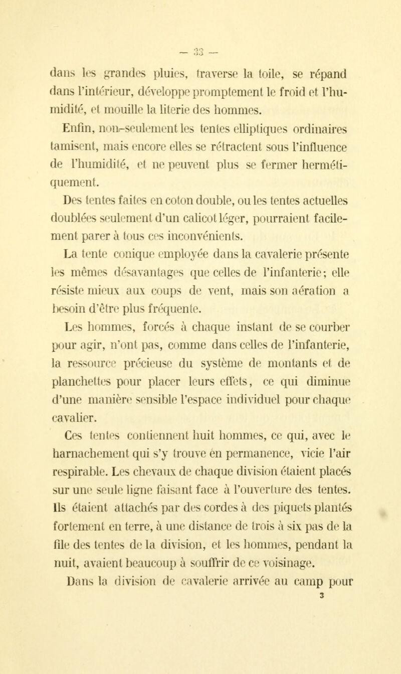 dans les grandes pluies, traverse la toile, se répand dans l'intérieur, développe promptement le froid et l'hu- midité, et mouille la literie des hommes. Enfin, DODr-seulement les tentes elliptiques ordinaires tamisent, mais encore elles se rétractent sous l'influence de l'humidité, et ne peuvent plus se fermer herméli- quement. Des tentes faites en coton double, ouïes tentes actuelles doublées seulement d'un calicot léger, pourraient facile- ment parer à tous ces inconvénients. La tente conique employée dans la cavalerie présente les mêmes désavantages que celles de l'infanterie ; elle résiste mieux aux coups de vent, mais son aération a besoin d'être plus fréquente. Les hommes, forcés à chaque instant de se courber pour agir, n'ont pas, comme dans celles de l'infanterie, la ressource précieuse du système de montants et de planchettes pour placer leurs effets, ce qui diminue d'une manière sensible l'espace individuel pour chaque cavalier. Ces tentes contiennent huit hommes, ce qui, avec le harnachement qui s'y trouve en permanence, vicie l'air respirable. Les chevaux de chaque division étaient placés sur une seule ligne faisant face à l'ouverture des tentes. Ils étaient attachés par des cordes à des piquets plantés fortement en terre, à une distance de trois à six pas de la file des tentes de la division, et les hommes, pendant la nuit, avaient beaucoup à souffrir de ce voisinage. Dans la division de cavalerie arrivée au camp pour 3