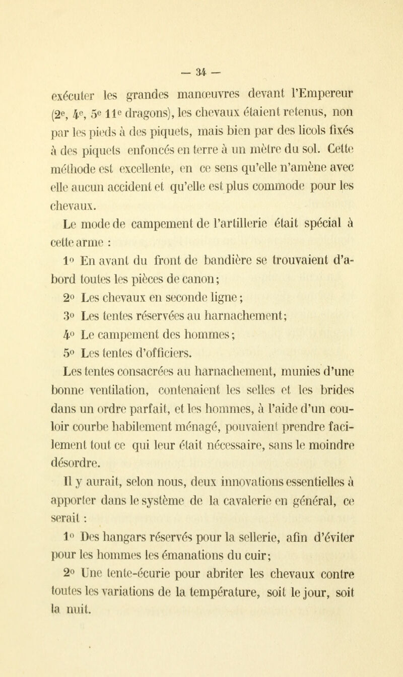 exécuter les grandes manœuvres devant l'Empereur (2e, 4e, 5e 11e dragons), les chevaux étaient retenus, non par les pieds à des piquets, mais bien par des licols fixés à des piquets enfoncés en terre à un mètre du sol. Cette méthode est excellente, en ce sens qu'elle n'amène avec elle aucun accident et qu'elle est plus commode pour les chevaux. Le mode de campement de l'artillerie était spécial à cette arme : 1° En avant du front de bandière se trouvaient d'a- bord toutes les pièces de canon; 2° Les chevaux en seconde ligne ; 3° Les tentes réservées au harnachement; 4° Le campement des hommes ; 5° Les tentes d'officiers. Les tentes consacrées au harnachement, munies d'une bonne ventilation, contenaient les selles et les brides dans un ordre parfait, et les hommes, à l'aide d'un cou- loir courbe habilement ménagé, pouvaient prendre faci- lement tout ce qui leur était nécessaire, sans le moindre désordre. Il y aurait, selon nous, deux innovations essentielles à apporter dans le système de la cavalerie en général, ce serait : 1° Des hangars réservés pour la sellerie, afin d'éviter pour les hommes les émanations du cuir; 2° Une tente-écurie pour abriter les chevaux contre toutes les variations de la température, soit le jour, soit la nuit.