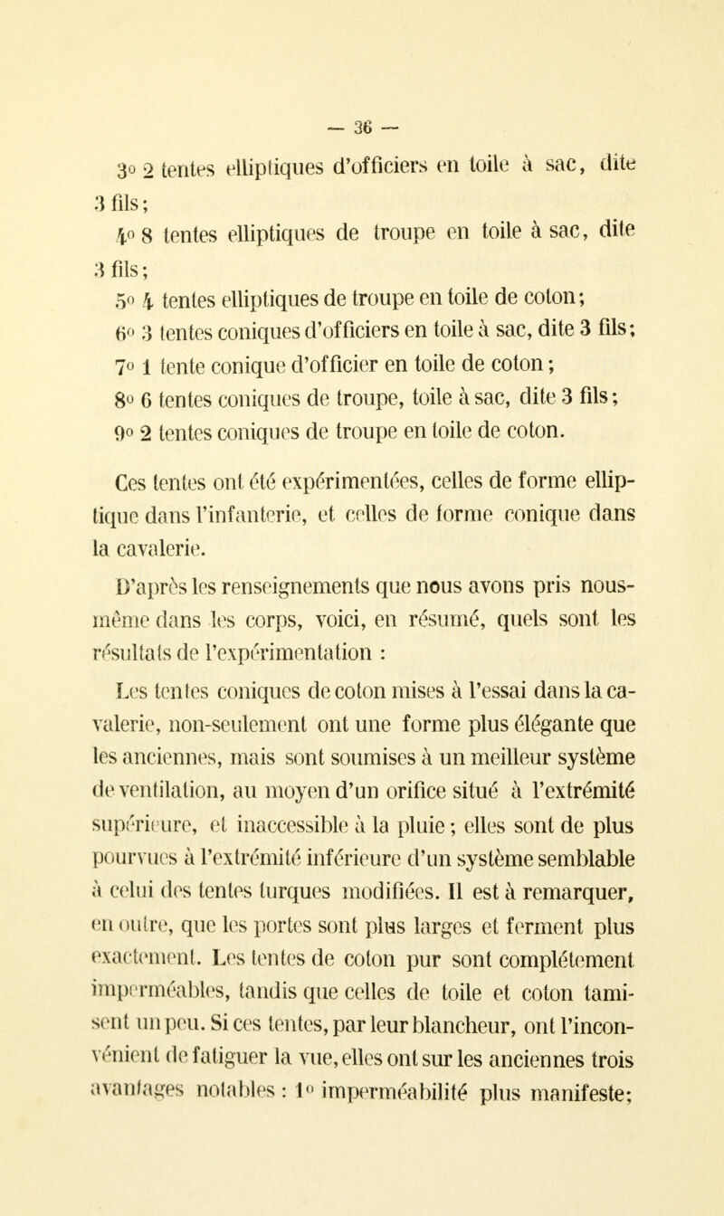 3o 2 tentes elliptiques d'officiers en toile à sac, dite 3 fils; 408 tentes elliptiques de troupe en toile à sac, dite 3 fils; 5° 4 tentes elliptiques de troupe en toile de coton; 6° 3 tentes coniques d'officiers en toile à sac, dite 3 fils; 7° 1 tente conique d'officier en toile de coton ; 8° 6 tentes coniques de troupe, toile à sac, dite 3 fils ; 9° 2 tentes coniques de troupe en toile de coton. Ces tentes ont été expérimentées, celles de forme ellip- tique dans l'infanterie, et celles de forme conique dans la cavalerie. D'après les renseignements que nous avons pris nous- même dans les corps, voici, en résumé, quels sont les résultats de l'expérimentation : Les tentes coniques de coton mises à l'essai dans la ca- valerie», non-seulement ont une forme plus élégante que les anciennes, mais sont soumises à un meilleur système de ventilation, au moyen d'un orifice situé à l'extrémité supérieure, et inaccessible à la pluie ; elles sont de plus pourvues à l'extrémité inférieure d'un système semblable à celui des tentes turques modifiées. Il est à remarquer, en outre, que les portes sont plus larges et ferment plus exactement. Les tentes de colon pur sont complètement imperméables, tandis que celles de toile et coton tami- sent un peu. Si ces tentes, par leur blancheur, ont l'incon- vénient de fatiguer la vue, elles ont sur les anciennes trois avantages notables: 1<> imperméabilité plus manifeste;