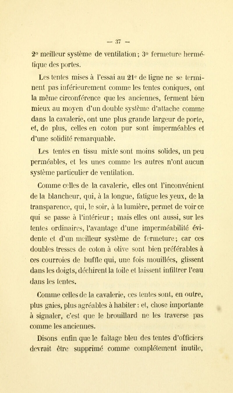 2° meilleur système de ventilation ; 3° fermeture hermé- tique des portes. Les tentes mises à l'essai au 21e de ligne ne se termi- nent pas inférieurement comme les tentes coniques, ont la même circonférence que les anciennes, ferment bien mieux au moyen d'un double système d'attache comme dans la cavalerie, ont une plus grande largeur de porte, et, de plus, celles en coton pur sont imperméables et d'une solidité remarquable. Les tentes en tissu mixte sont moins solides, un peu perméables, et les unes comme les autres n'ont aucun système particulier de ventilation. Comme celles de la cavalerie, elles ont l'inconvénient de la blancheur, qui, à la longue, fatigue les yeux, de la transparence, qui, le soir, à la lumière, permet de voir ce qui se passe à l'intérieur ; mais elles ont aussi, sur les tentes ordinaires, l'avantage d'une imperméabilité évi- dente et d'un meilleur système de fermeture ; car ces doubles tresses de coton à olive sont bien préférables à ces courroies de buffle qui, une fois mouillées, glissent dans les doigts, déchirent la toile et laissent infiltrer l'eau dans les tentes. Comme celles de la cavalerie, ces lentes sont, en outre, plus gaies, plus agréables à habiter : et, chose importante à signaler, c'est que le brouillard ne les traverse pas comme les anciennes. Disons enfin que le faîtage bleu des tentes d'officiers devrait être supprimé comme complètement inutile,