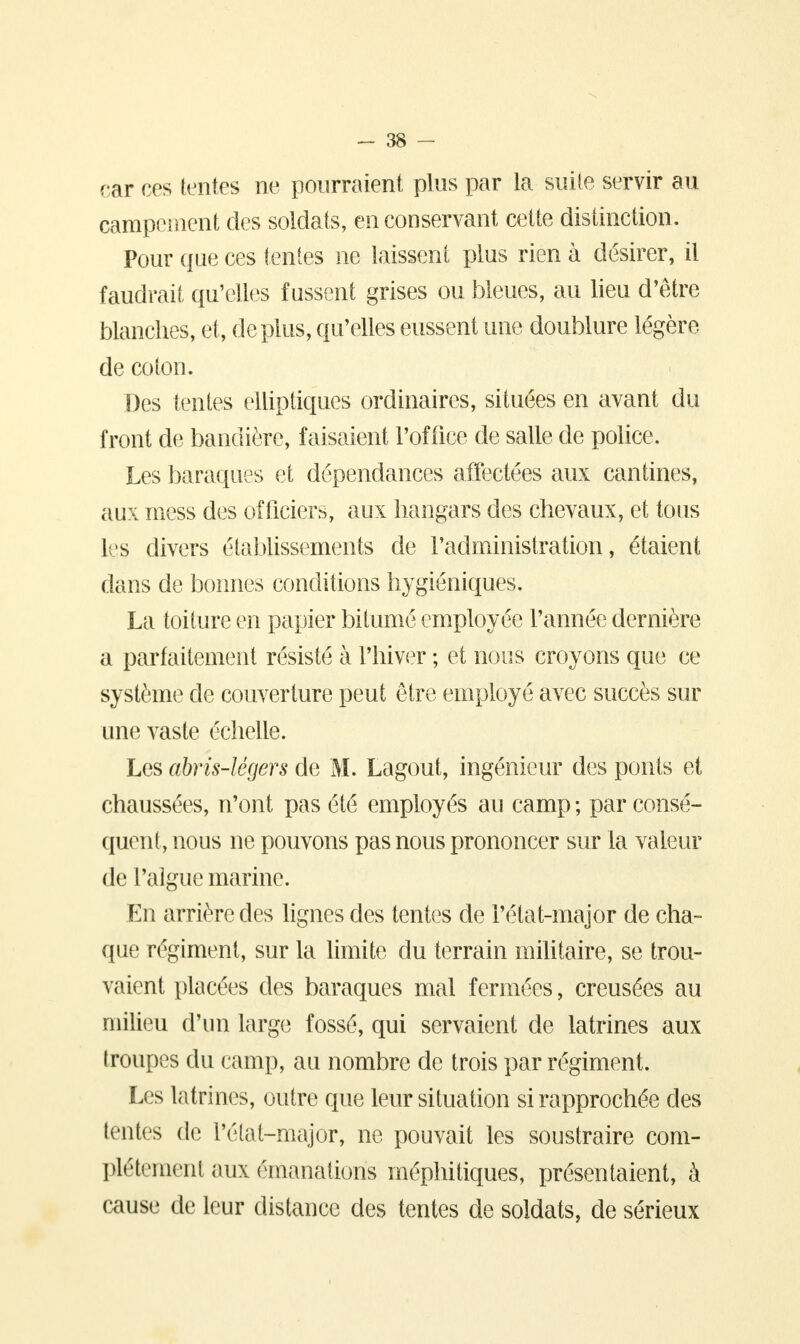 car ces tentes ne pourraient plus par la suite servir au campement des soldats, en conservant cette distinction. Pour que ces tentes ne laissent plus rien à désirer, il faudrait qu'elles fussent grises ou bleues, au lieu d'être blanches, et, déplus, qu'elles eussent une doublure légère de coton. Des tentes elliptiques ordinaires, situées en avant du front de bannière, faisaient l'office de salle de police. Les baraques et dépendances affectées aux cantines, aux mess des officiers, aux hangars des chevaux, et tous les divers établissements de l'administration, étaient dans de bonnes conditions hygiéniques. La toiture en papier bitumé employée l'année dernière a parfaitement résisté à l'hiver ; et nous croyons que ce système de couverture peut être employé avec succès sur une vaste échelle. Les abris-légers de M. Lagout, ingénieur des ponts et chaussées, n'ont pas été employés au camp ; par consé- quent, nous ne pouvons pas nous prononcer sur la valeur de l'algue marine. En arrière des lignes des tentes de i'état-major de cha- que régiment, sur la limite du terrain militaire, se trou- vaient placées des baraques mal fermées, creusées au milieu d'un large fossé, qui servaient de latrines aux troupes du camp, au nombre de trois par régiment. Les latrines, outre que leur situation si rapprochée des lentes de l'état-major, ne pouvait les soustraire com- plètement aux émanations méphitiques, présentaient, à cause de leur distance des tentes de soldats, de sérieux
