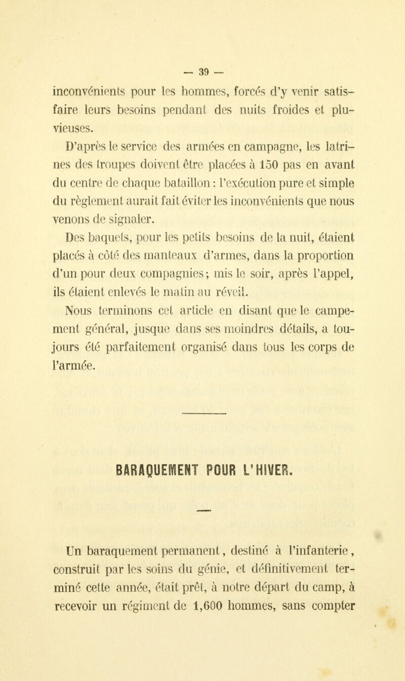 inconvénients pour les hommes, forcés d'y venir satis- faire leurs besoins pendant des nuits froides et plu- vieuses. D'après le service des armées en campagne, les latri- nes des troupes doivent être placées à 150 pas en avant du centre de chaque bataillon : l'exécution pure et simple du règlement aurait fait éviter les inconvénients que nous venons de signaler. Des baquets, pour les petits besoins de la nuit, étaient placés à côté des manteaux d'armes, dans la proportion d'un pour deux compagnies; mis le soir, après l'appel, ils étaient enlevés le matin au réveil. Nous terminons cet article en disant que le campe- ment général, jusque dans ses moindres détails, a tou- jours été parfaitement organisé dans tous les corps de l'armée. BARAQUEMENT POUR L'HIVER. Un baraquement permanent, destiné à l'infanterie, construit par les soins du génie, et définitivement ter- miné cette année, était prêt, à notre départ du camp, à recevoir un régiment de 1,600 hommes, sans compter