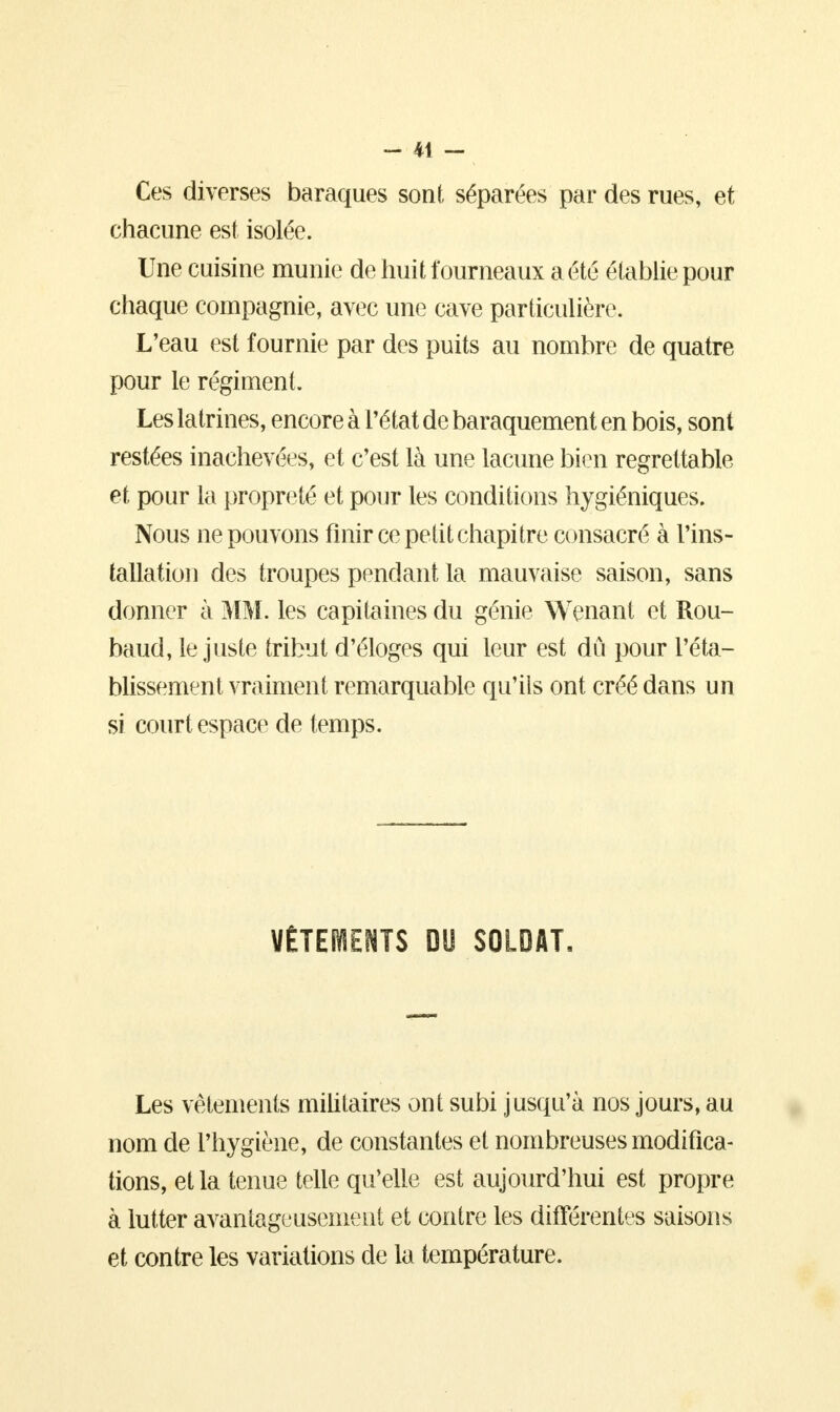Ces diverses baraques sont séparées par des rues, et chacune est isolée. Une cuisine munie de huit fourneaux a été établie pour chaque compagnie, avec une cave particulière. L'eau est fournie par des puits au nombre de quatre pour le régiment. Les latrines, encore à l'état de baraquement en bois, sont restées inachevées, et c'est là une lacune bien regrettable et pour la propreté et pour les conditions hygiéniques. Nous ne pouvons finir ce petit chapitre consacré à l'ins- tallation des troupes pendant la mauvaise saison, sans donner à MM. les capitaines du génie Wenant et Rou- baud, le juste tribut d'éloges qui leur est dû pour l'éta- blissement vraiment remarquable qu'ils ont créé dans un si court espace de temps. VÊTEMENTS DU SOLDAT. Les vêtements militaires ont subi jusqu'à nos jours, au nom de l'hygiène, de constantes et nombreuses modifica- tions, et la tenue telle qu'elle est aujourd'hui est propre à lutter avantageusement et contre les différentes saisons et contre les variations de la température.