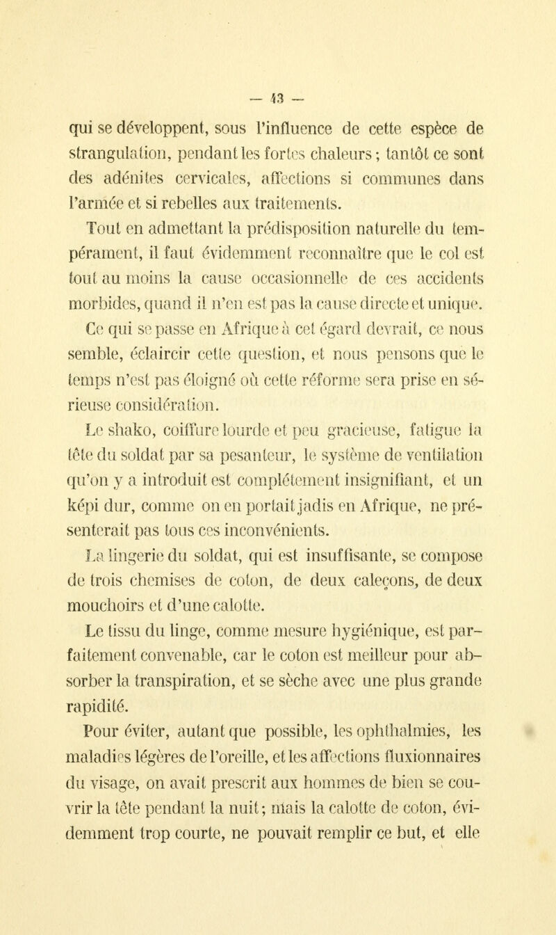 qui se développent, sous l'influence de cette espèce de strangulation, pendant les fortes chaleurs ; tantôt ce sont des adénites cervicales, affections si communes dans l'armée et si rebelles aux traitements. Tout en admettant la prédisposition naturelle du tem- pérament, il faut évidemment reconnaître que le col est tout au moins la cause occasionnelle de ces accidents morbides, quand il n'en est pas la cause directe et unique. Ce qui se passe en Afrique à cet égard devrait, ce nous semble, éclaircir cette question, et nous pensons que le temps n'est pas éloigné où cette réforme sera prise en sé- rieuse considération. Le shako, coiffure lourde et peu gracieuse, fatigue la tête du soldat par sa pesanteur, le système de ventilation qu'on y a introduit est complètement insignifiant, et un képi dur, comme on en portait jadis en Afrique, ne pré- senterait pas tous ces inconvénients. La lingerie du soldat, qui est insuffisante, se compose de trois chemises de coton, de deux caleçons, de deux mouchoirs et d'une calotte. Le tissu du linge, comme mesure hygiénique, est par- faitement convenable, car le coton est meilleur pour ab- sorber la transpiration, et se sèche avec une plus grande rapidité. Pour éviter, autant que possible, les ophthalmies, les maladies légères de l'oreille, et les affections fluxionnaires du visage, on avait prescrit aux hommes de bien se cou- vrir la tête pendant la nuit ; niais la calotte de coton, évi- demment trop courte, ne pouvait remplir ce but, et elle