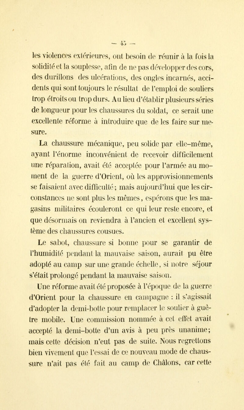 les violences extérieures, ont besoin de réunir à la fois la solidité et la souplesse, afin de ne pas développer des cors, des durillons des ulcérations, des ongles incarnés, acci- dents qui sont toujours le résultat de l'emploi de souliers trop étroits ou trop durs. A a lieu d'établir plusieurs séries de longueur pour les chaussures du soldat, ce serait une excellente réforme à introduire que de les faire sur me- sure. La chaussure mécanique, peu solide par elle-même, ayant l'énorme inconvénient de recevoir difficilement une réparation, avait été acceptée pour l'armée au mo- ment de la guerre d'Orient, où les approvisionnements se faisaient avec difficulté ; mais aujourd'hui que les cir- constances ne sont plus les mêmes, espérons que les ma- gasins militaires écouleront ce qui leur reste encore, et que désormais on reviendra à l'ancien et excellent sys- tème des chaussures cousues. Le sabot, chaussure si bonne pour se garantir de l'humidité pendant la mauvaise saison, aurait pu être adopté au camp sur une grande échelle, si notre séjour s'était prolongé pendant la mauvaise saison. Une réforme avait été proposée à l'époque de la guerre d'Orient pour la chaussure en campagne : il s'agissait d'adopter la demi-botte pour remplacer le soulier à guê- tre mobile. Une commission nommée à cet effet avait accepté la demi-botte d'un avis à peu près unanime; mais cette décision n'eut pas de suite. Nous regrettons bien vivement que l'essai de ce nouveau mode de chaus- sure n'ait pas été fait au camp de Châlons, car cette