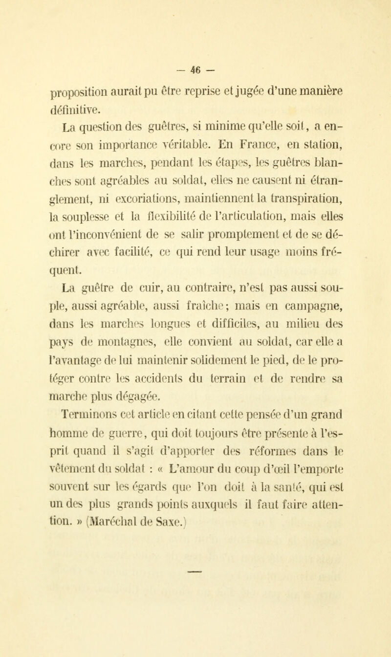 proposition aurait pu être reprise et jugée d'une manière définitive. La question des guêtres, si minime qu'elle soit, a en- core son importance véritable. En France, en station, dans les marches, pendant les étapes, les guêtres blan- ches sont agréables au soldat, elles ne causent ni étran- glement, ni excoriations, maintiennent la transpiration, la souplesse et la flexibilité de l'articulation, mais elles ont l'inconvénient de se salir promptement et de se dé- chirer avec facilité, ce qui rend leur usage moins fré- quent La guêtre de cuir, au contraire, n'est pas aussi sou- ple, aussi agréable, aussi fraîche ; mais en campagne, dans les marches longues et difficiles, au milieu des pays de montagnes, elle convient au soldat, car elle a l'avantage de lui maintenir solidement le pied, de le pro- téger contre les accidents du terrain et de rendre sa marche plus dégagée. Terminons cet article en citant cette pensée d'un grand homme de guerre, qui doit toujours être présente à l'es- prit quand il s'agit d'apporter des réformes dans le vêlement du soldat : « L'amour du coup d'œil l'emporte souvent sur les égards que l'on doit à la santé, qui est un des plus grands points auxquels il faut faire atten- tion. » (Maréchal de Saxe.)