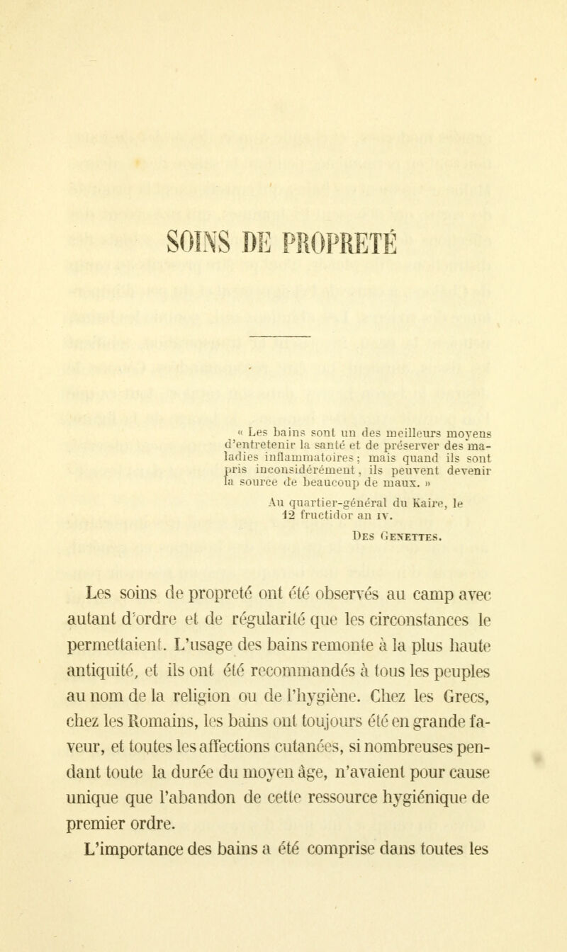 SOINS DE PROPRETÉ « Les bains sont un des meilleurs moyens d'entretenir la santé et de préserver des ma- ladies inflammatoires : mais quand ils sont pris inconsidérément, ils peuvent devenir Ta source de beaucoup de maux. » Au quartier-général du Kaire, le \-2 fructidor an iv. Des Genettes. Les soins de propreté ont été observés au camp avec autant d'ordre et de régularité que les circonstances le permettaient. L'usage des bains remonte à la plus haute antiquité, et ils ont été recommandés à tous les peuples au nom de la religion ou de l'hygiène. Chez les Grecs, chez les Romains, les bains ont toujours été en grande fa- veur, et toutes les affections cutanées, si nombreuses pen- dant toute la durée du moyen âge, n'avaient pour cause unique que l'abandon de cette ressource hygiénique de premier ordre. L'importance des bains a été comprise dans toutes les