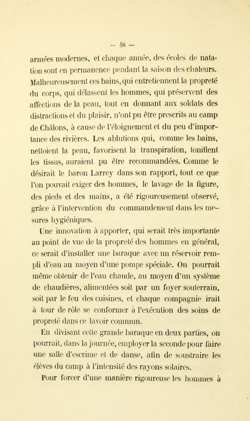 armées modernes, et chaque année, des écoles de nata- tion sont en permanence pendant la saison des chaleurs. Malheureusement ces bains, qui entretiennent la propreté du corps, qui délassent les hommes, qui préservent des affections de la peau, tout en donnant aux soldats des distractions et du plaisir, n'ont pu être prescrits au camp de Chàlons, à cause de l'éloignement et du peu d'impor- tance des rivières. Les ablutions qui, comme les bains, nettoient la peau, favorisent la transpiration, tonifient les tissus, auraient pu être recommandées. Comme le désirait le baron Larrey dans son rapport, tout ce que l'on pouvait exiger des hommes, le lavage de la figure, des pieds et des mains, a été rigoureusement observé, grâce à l'intervention du commandement dans les me- sures hygiéniques. Une innovation à apporter, qui serait très importante au point de vue de la propreté des hommes en général, ce serait d'installer une baraque avec un réservoir rem- pli d'eau au moyen d'une pompe spéciale. On pourrait même obtenir de l'eau chaude, au moyen d'un système de chaudières, alimentées soit par un foyer souterrain, soit par le feu des cuisines, et chaque compagnie irait à tour de rôle se conformer à l'exécution des soins de propreté dans ce lavoir commun. En divisant cette grande baraque en deux parties, on pourrait, dans la journée, employer la seconde pour faire une salle d'escrime et de danse, afin de soustraire les élèves du camp à l'intensité des rayons solaires. Pour forcer d'une manière rigoureuse les hommes à