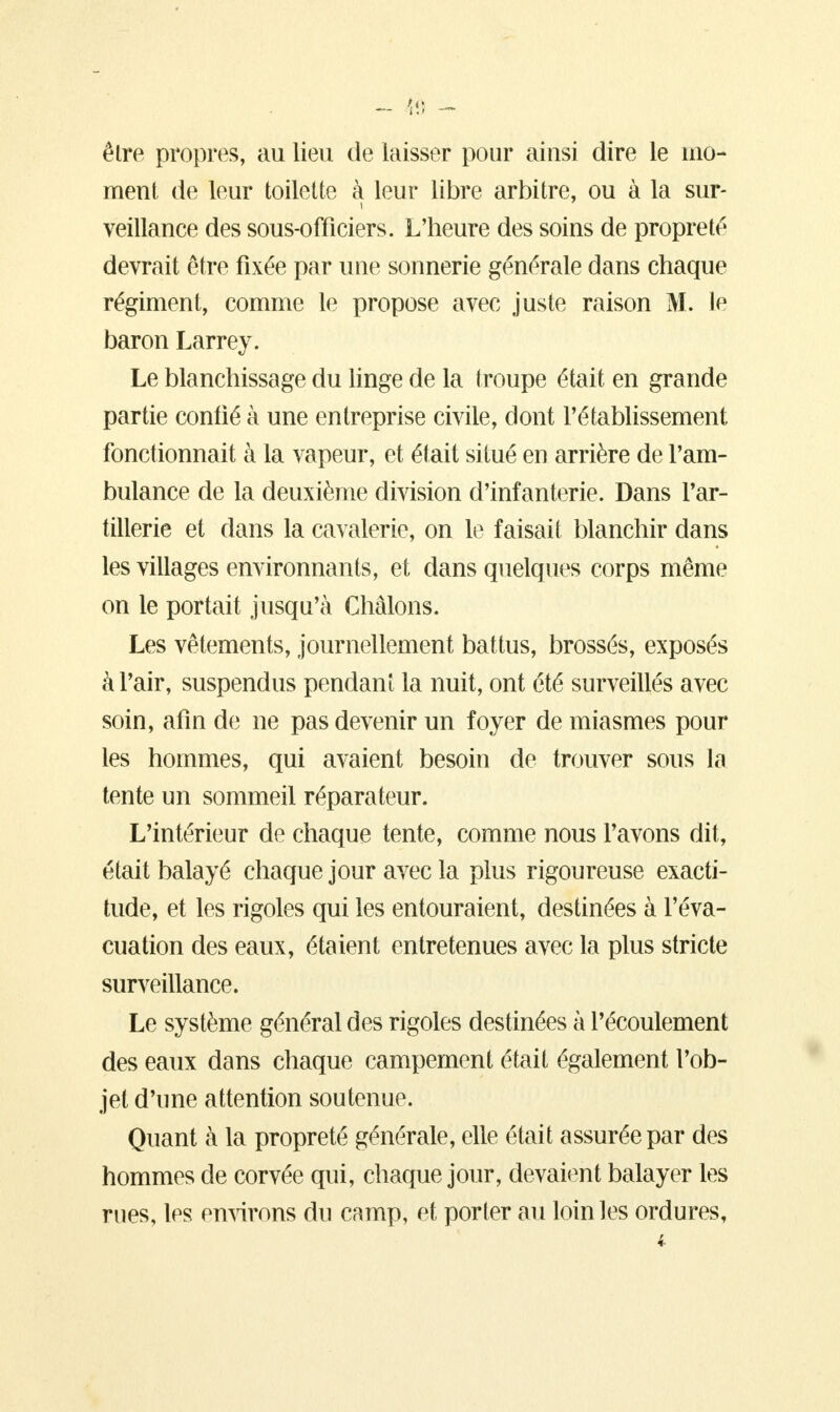 êlre propres, au lieu de laisser pour ainsi dire le mo- ment de leur toilette à leur libre arbitre, ou à la sur- veillance des sous-officiers. L'heure des soins de propreté devrait être fixée par une sonnerie générale dans chaque régiment, comme le propose avec juste raison M. le baron Larrey. Le blanchissage du linge de la troupe était en grande partie confié à une entreprise civile, dont l'établissement fonctionnait à la vapeur, et était situé en arrière de l'am- bulance de la deuxième division d'infanterie. Dans l'ar- tillerie et dans la cavalerie, on le faisait blanchir dans les villages environnants, et dans quelques corps même on le portait jusqu'à Châlons. Les vêtements, journellement battus, brossés, exposés à l'air, suspendus pendant la nuit, ont été surveillés avec soin, afin de ne pas devenir un foyer de miasmes pour les hommes, qui avaient besoin de trouver sous la tente un sommeil réparateur. L'intérieur de chaque tente, comme nous l'avons dit, était balayé chaque jour avec la plus rigoureuse exacti- tude, et les rigoles qui les entouraient, destinées à l'éva- cuation des eaux, étaient entretenues avec la plus stricte surveillance. Le système général des rigoles destinées à l'écoulement des eaux dans chaque campement était également l'ob- jet d'une attention soutenue. Quant à la propreté générale, elle était assurée par des hommes de corvée qui, chaque jour, devaient balayer les rues, les environs du camp, et porter au loin les ordures,