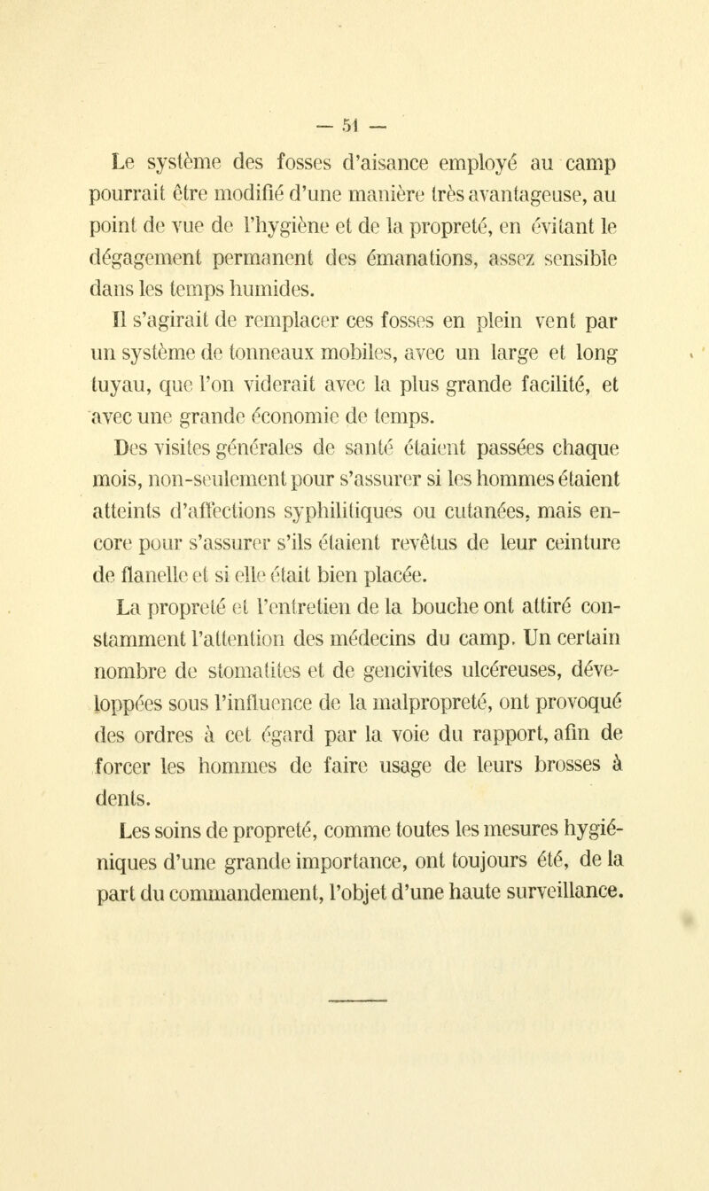 Le système des fosses d'aisance employé au camp pourrait être modifié d'une manière très avantageuse, au point de vue de l'hygiène et de la propreté, en évitant le dégagement permanent des émanations, assez sensible dans les temps humides. Il s'agirait de remplacer ces fosses en plein vent par un système de tonneaux mobiles, avec un large et long tuyau, que l'on viderait avec la plus grande facilité, et avec une grande économie de temps. Des visites générales de santé étaient passées chaque mois, non-seulement pour s'assurer si les hommes étaient atteints d'affections syphilitiques ou cutanées, mais en- core pour s'assurer s'ils étaient revêtus de leur ceinture de flanelle et si elle était bien placée. La propreté et l'entretien de la bouche ont attiré con- stamment l'attention des médecins du camp, Un certain nombre de stomatites et de gencivites ulcéreuses, déve- loppées sous l'influence de la malpropreté, ont provoqué des ordres à cet égard par la voie du rapport, afin de forcer les hommes de faire usage de leurs brosses à dents. Les soins de propreté, comme toutes les mesures hygié- niques d'une grande importance, ont toujours été, de la part du commandement, l'objet d'une haute surveillance.